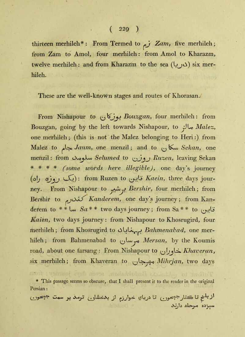 thirteen merhiieh* : From Termed to Zam, five merhiieh; from Zam to Amol, four merhiieh: from Amol to Kharazm, twelve merhiieh: and from Kharazm to the sea (UjO) six mer- hiieh. These are the well-known stages and routes of Khorasan. From Nishapour to Bouzgan, four merhiieh: from Bouzgan, going by the left towards Nishapour, to Malez, one merhiieh; (this is not the Malez belonging to Heri:) from Malez to Jaum, one menzil; and to Sekan, one menzil: from Selumed to Ruzen, leaving Sekan * * * * (some words here illegibleJ, one day’s journey (o[; cxjjj : from Ruzen to Kaein, three days jour- ney. From Nishapour to Bershir, four merhiieh; from Bershir to ^jCkXS^ Kanderem, one day’s journey; from Kan^ derem to * * Lw Sa * * two days journey; from Sa * * to Kaien, two days journey: from Nishapour to Khosrugird, four merhiieh; from Khosrugird to Bahmenabad, one mer- hiieh; from Bahmenabad to Mersan, by the Koumis road, about one farsang : From Nishapour to Khaveran, six merhiieh; from Khaveran to Mihrjan, two days * This passage seems so obscure, that I shall present it to the reader in the original Persian: ja j. Lj‘ ^jIa^s Li' gA j*