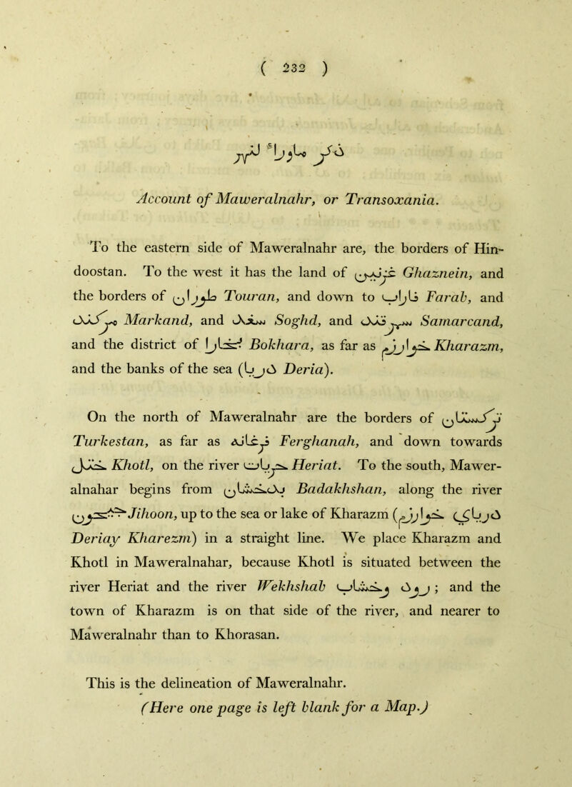 Account of Maweralnahr, or Transoxania. To the eastern side of Maweralnahr are, the borders of Hin- doostan. To the west it has the land of Ghaznein, and the borders of Touran, and down to Farab, and Markand, and JvjL* Soghd, and s and the district of Bokhara, as far as and the banks of the sea Derid). Samarcand, Kharazm, On the north of Maweralnahr are the borders of Turkestan, as far as Ferghanah, and down towards Khotl, on the river Heriat. To the south, Mawer- alnahar begins from Badakhshan, along the river ysd^Jihoon, up to the sea or lake of Kharazm yL Deriay Kharezm) in a straight line. We place Kharazm and % Khotl in Maweralnahar, because Khotl is situated between the river Heriat and the river Wekhshab ; and the town of Kharazm is on that side of the river, and nearer to Maweralnahr than to Khorasan. This is the delineation of Maweralnahr. (Here one page is left blank for a Map.)