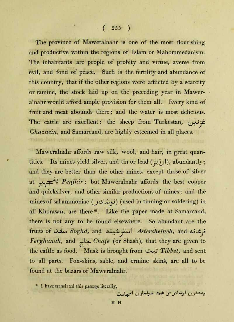 The province of Maweralnahr is one of the most flourishing and productive within the regions of Islam or Mahommedanism. The inhabitants are people of probity and virtue, averse from evil, and fond of peace. Such is the fertility and abundance of this country, that if the other regions were afflicted by a scarcity or famine, the stock laid up on the preceding year in Mawer- alnahr would afford ample provision for them all. Every kind of fruit and meat abounds there; and the water is most delicious. The cattle are excellent: the sheep from Turkestan, jt Ghqznein, and Samarcand, are highly esteemed in all places. Maweralnahr affords raw silk, wool, and hair, in great quan- tities. Its mines yield silver, and tin or lead (jj/jjI), abundantly ; and they are better than the other mines, except those of silver at Penjhir; but Maweralnahr affords the best copper and quicksilver, and other similar productions of mines; and the mines of sal ammoniac (used in tinning or soldering) in all Khorasan, are there *. Like the paper made at Samarcand, there is not any to be found elsewhere. So abundant are the fruits of cXjuw Soghd, and Astersheineh, and aJL Ferghanah, and Chaje (or Shash), that they are given to the cattle as food. Musk is brought from Tibbet, and sent to all parts. Fox-skins, sable, and ermine skin£, are all to be found at the bazars of Maweralnahr. * I have translated this passage literally, t H H