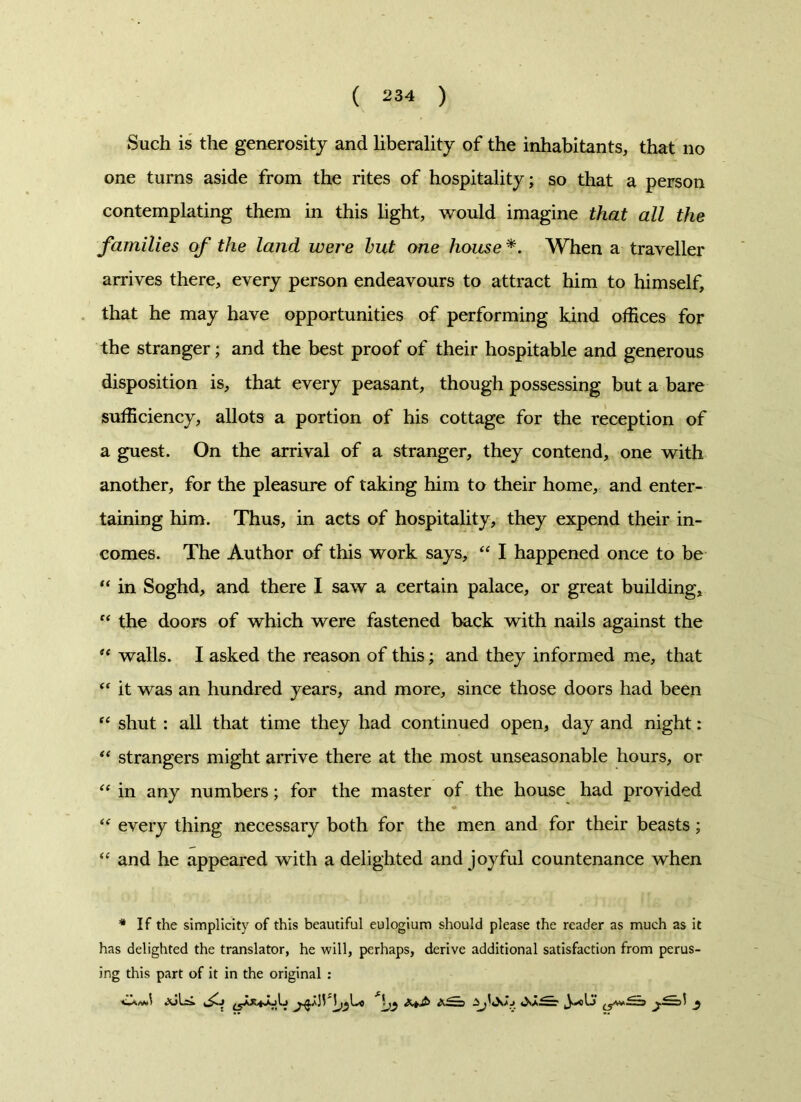 Such is the generosity and liberality of the inhabitants, that no one turns aside from the rites of hospitality; so that a person contemplating them in this light, would imagine that all the families of the land were hut one house *. When a traveller arrives there, every person endeavours to attract him to himself, that he may have opportunities of performing kind offices for the stranger; and the best proof of their hospitable and generous disposition is, that every peasant, though possessing but a bare sufficiency, allots a portion of his cottage for the reception of a guest. On the arrival of a stranger, they contend, one with another, for the pleasure of taking him to their home, and enter- taining him. Thus, in acts of hospitality, they expend their in- comes. The Author of this work says, “ I happened once to be “ in Soghd, and there I saw a certain palace, or great building, “ the doors of which were fastened back with nails against the “ walls. I asked the reason of this; and they informed me, that “ it was an hundred years, and more, since those doors had been “ shut : all that time they had continued open, day and night: “ strangers might arrive there at the most unseasonable hours, or “ in any numbers; for the master of the house had provided “ every thing necessary both for the men and for their beasts; “ and he appeared with a delighted and joyful countenance when # If the simplicity of this beautiful eulogium should please the reader as much as it has delighted the translator, he will, perhaps, derive additional satisfaction from perus- ing this part of it in the original :