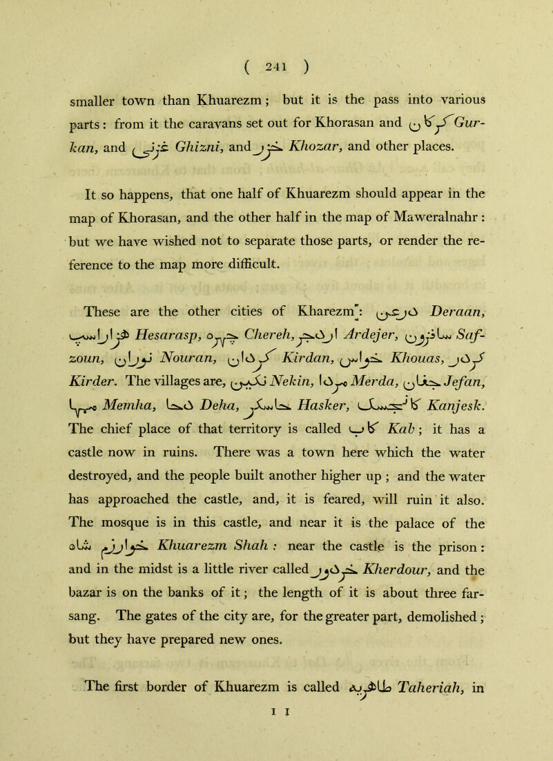 smaller town than Khuarezm; but it is the pass into various It so happens, that one half of Khuarezm should appear in the map of Khorasan, and the other half in the map of Maweralnahr : but we have wished not to separate those parts, or render the re- ference to the map more difficult. These are the other cities of Kharezm: Deraan, Hesarasp, Chereh, Ardejer, Saf- zoun, Nouran, ^ 1 Kir dan, ^ Khouas, Kirder, The villages are, Nekin, Merda, i^Lk^Jefan, L^e Memha, Deha, Hasker, Kanjesk. The chief place of that territory is called u_> ^ Kak; it has a castle now in ruins. There was a town here which the water destroyed, and the people built another higher up ; and the water has approached the castle, and, it is feared, will ruin it also. The mosque is in this castle, and near it is the palace of the Khuarezm Shah : near the castle is the prison: and in the midst is a little river called^jOyk Kherdour, and the bazar is on the banks of it; the length of it is about three far- sang. The gates of the city are, for the greater part, demolished; but they have prepared new ones. The first border of Khuarezm is called a. Taheriah, in parts : from it the caravans set out for Khorasan and ^ KGur- kan, and jt Ghizni, aKhozar, and other places. i I