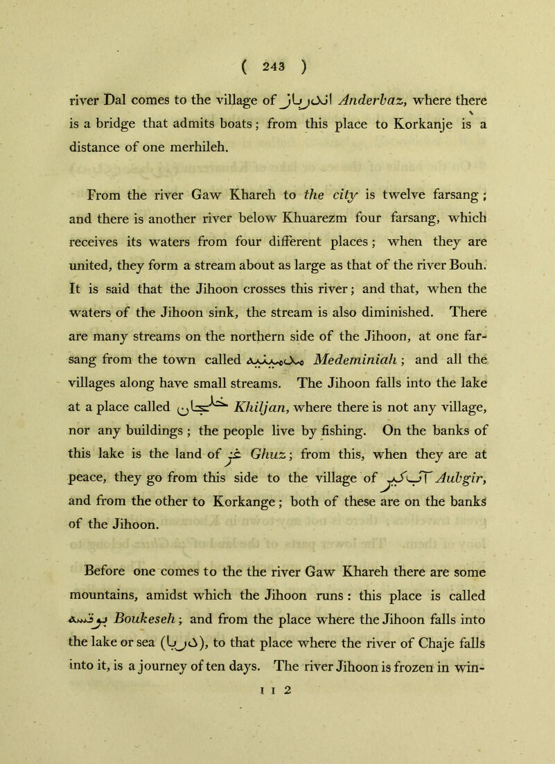 river Dal comes to the village of Jl Ariderbaz, where there \ is a bridge that admits boats; from this place to Korkanje is a distance of one merhileh. From the river Gaw Khareh to the city is twelve farsang ; and there is another river below Khuarezm four farsang, which receives its waters from four different places; when they are united, they form a stream about as large as that of the river Bouh. It is said that the Jihoon crosses this river; and that, when the waters of the Jihoon sink, the stream is also diminished. There are many streams on the northern side of the Jihoon, at one far- sang from the town called juMedeminiah ; and all the villages along have small streams. The Jihoon falls into the lake at a place called Khiljan, where there is not any village, nor any buildings ; the people live by fishing. On the banks of this lake is the land of jt Ghuz; from this, when they are at peace, they go from this side to the village of yS^SY Aubgir, and from the other to Korkange; both of these are on the banks of the Jihoon. Before one comes to the the river Gaw Khareh there are some mountains, amidst which the Jihoon runs : this place is called Boukeseh; and from the place where the Jihoon falls into the lake or sea (Ujd>), to that place where the river of Chaje falls into it, is a journey of ten days. The river Jihoon is frozen in win- i i 2