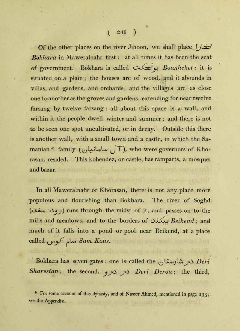 Of the other places on the river Jihoon, we shall place Bokhara in Maweralnahr first: at all times it has been the seat of government. Bokhara is called Bounheket: it is situated on a plain; the houses are of wood, and it abounds in villas, and gardens, and orchards; and the villages are as close one to another as the groves and gardens, extending for near twelve farsang by twelve farsang : all about this space is a wall, and within it the people dwell winter and summer; and there is not to be seen one spot uncultivated, or in decay. Outside this there is another wall, with a small town and a castle, in which the Sa- manian * family (^UjUjLw fJ'Y), who were governors of Kho- rasan, resided. This kohendez, or castle, has ramparts, a mosque, and bazar. In all Maweralnahr or Khorasan, there is not any place more populous and flourishing than Bokhara. The river of Soghd (OoLw runs through the midst of it, and passes on to the mills and meadows,, and to the borders of lXXXxj Beikend; and much of it falls into a pond or pool near Beikend, at a place called Sam Kous. Bokhara has seven gates: one is called the >cA Deii Sharestan; the second, Deri Derou; the third,, * For some account of this dynasty, and of Nasser Ahmed, mentioned in page 235,, see the Appendix...