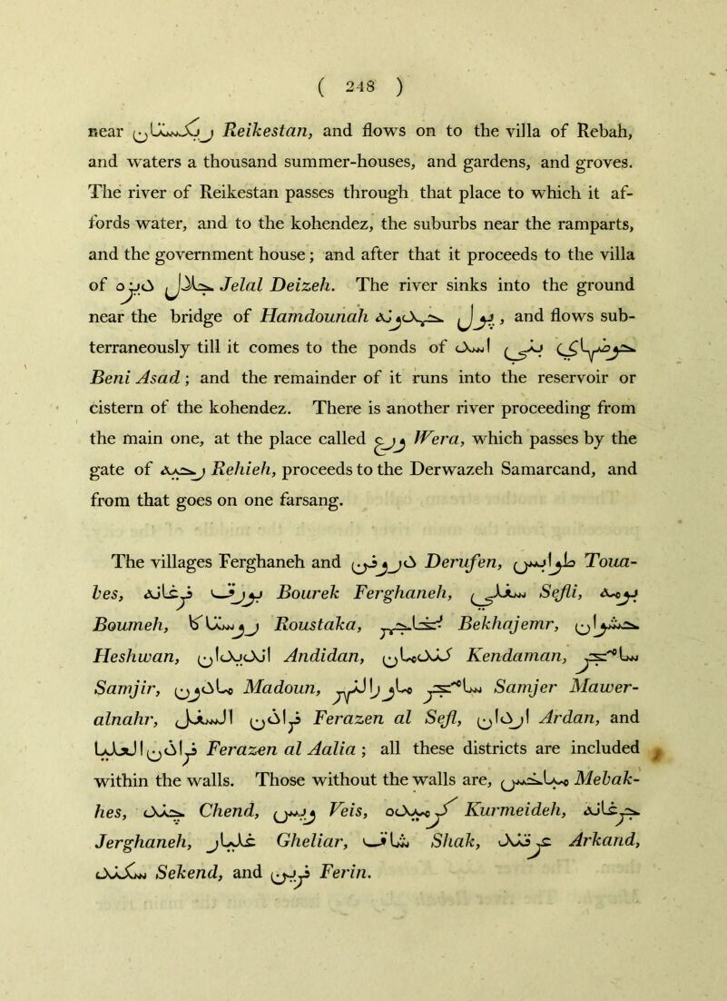near Reikestan, and flows on to the villa of Rebah, and waters a thousand summer-houses, and gardens, and groves. The river of Reikestan passes through that place to which it af- fords water, and to the kohendez, the suburbs near the ramparts, and the government house; and after that it proceeds to the villa of o jj<3 Jelal Deizeh. The river sinks into the ground near the bridge of Hamdounah aJ^cX^ y , and flows sub- terraneously till it comes to the ponds of Beni Asad; and the remainder of it runs into the reservoir or cistern of the kohendez. There is another river proceeding from the main one, at the place called IVera, which passes by the gate of Rehieh, proceeds to the Derwazeh Samarcand, and from that goes on one farsang. The villages Ferghaneh and Derufen, (j*+j Toua- les, Ajli^S Bourek Ferghaneh, Sejli, a^j Boumeh, Roustaka, Bekhajemr, Heshwan, (^IcXjcXjl Andidan, (^LccXkf Kendaman, Lw Samjir, Madoun, Samjer Mawer- alnahr, JJuJI Ferazen al Seji, Ardan, and IaTxJ I ^61^3 Ferazen al Aalia ; all these districts are included within the walls. Those without the walls are, (jj*=LU*o Mehak- hes, Chend, Veis, oCs^J^ Kurmeideh, AJlcy^. Jerghaneh, jUXc Gheliar, v,—fLi, Shak, tkoy: Arkand, OJsXm Sekend, and Ferin.