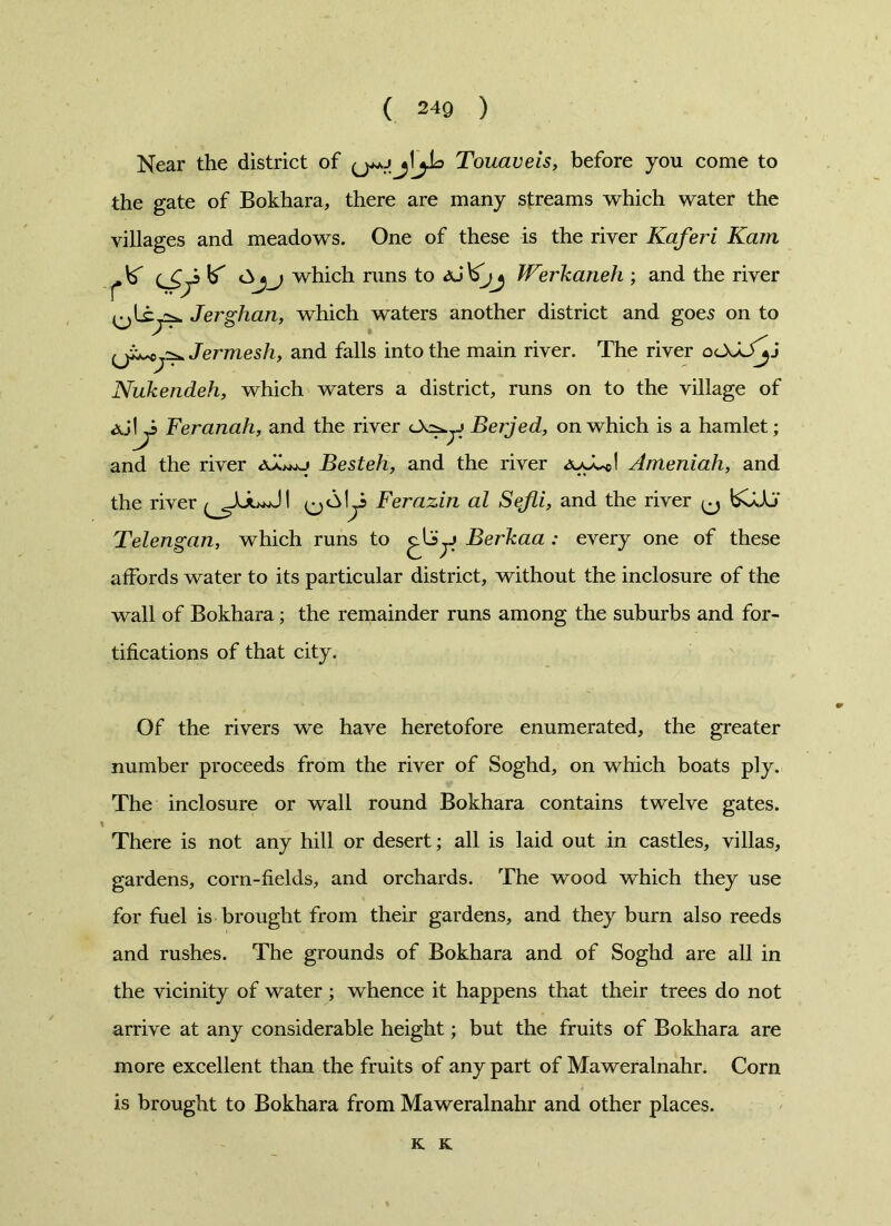 Near the district of Touaveis, before you come to the gate of Bokhara, there are many streams which water the villages and meadows. One of these is the river Kaferi Kam ^\S ^ which runs to Werkaneh ; and the river c ^ Jerghan, which waters another district and goes on to Jermesh, and falls into the main river. The river oOJJ^j Nukendeh, which waters a district, runs on to the village of Feranah, and the river <A^j Berjed, on which is a hamlet; and the river Besteh, and the river Ameniah, and the river Ferazin al Sefli, and the river ^ bCUJ Telengan, which runs to Berkaa : every one of these affords water to its particular district, without the inclosure of the wall of Bokhara; the remainder runs among the suburbs and for- tifications of that city. Of the rivers we have heretofore enumerated, the greater number proceeds from the river of Soghd, on which boats ply. The inclosure or wall round Bokhara contains twelve gates. There is not any hill or desert; all is laid out in castles, villas, gardens, corn-fields, and orchards. The wood which they use for fuel is brought from their gardens, and they burn also reeds and rushes. The grounds of Bokhara and of Soghd are all in the vicinity of water; whence it happens that their trees do not arrive at any considerable height; but the fruits of Bokhara are more excellent than the fruits of any part of Maweralnahr. Corn is brought to Bokhara from Maweralnahr and other places. K K