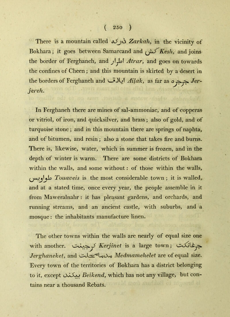 There is a mountain called dJj<S Zarkah, in the vicinity of Bokhara; it goes between Samarcand and {J^S'Kesh, and joins the border of Ferghaneh, and Atrar, and goes on towards the confines of Cheen; and this mountain is skirted by a desert in the borders of Ferghaneh and v»J» Jkjl Ailak, as far as Jer- jereh. In Ferghaneh there are mines of sal-ammoniac, and of copperas or vitriol, of iron, and quicksilver, and brass ; also of gold, and of turquoise stone; and in this mountain there are springs of naphta, and of bitumen, and resin; also a stone that takes fire and burns. There is, likewise, water, which in summer is frozen, and in the depth of winter is warm. There are some districts of Bokhara within the walls, and some without: of those within the walls, Touaveis is the most considerable town ; it is walled, and at a stated time, once every year, the people assemble in it from Maweralnalir : it has pleasant gardens, and orchards, and running streams, and an ancient castle, with suburbs, and a mosque : the inhabitants manufacture linen. The other towns within the walls are nearly of equal size one with another. Kerjinet is a large town; cxSoLcys* Jerghcineket, and Medmamehelet are of equal size. Every town of the territories of Bokhara has a district belonging to it, except OdXu Beikend, which has not any village, but con- tains near a thousand Rebats.