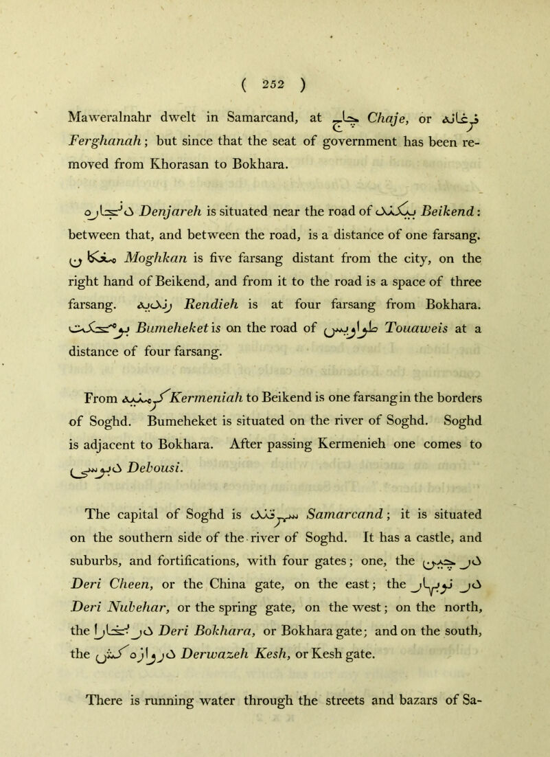 ( 2 52 ) Maweralnahr dwelt in Samarcand, at Chaje, or Ferghanah; but since that the seat of government has been re- moved from Khorasan to Bokhara. Denjareh is situated near the road of OXjCsj Beikend: between that, and between the road, is a distance of one farsang. boLo Moghkan is five farsang distant from the city, on the right hand of Beikend, and from it to the road is a space of three farsang. ajcXJ; Rendieh is at four farsang from Bokhara. C\Xs:'0yj Bumeheketis on the road of Touaweis at a distance of four farsang. From d^X^^Kermeniah to Beikend is one farsangin the borders of Soghd. Bumeheket is situated on the river of Soghd. Soghd is adjacent to Bokhara. After passing Kermenieh one comes to Debousi. The capital of Soghd is Samarcand; it is situated on the southern side of the river of Soghd. It has a castle, and suburbs, and fortifications, with four gates; one, the Deri Cheen, or the China gate, on the east; the_^jyj Deri Nubehar, or the spring gate, on the west; on the north, the Deri Bokhara, or Bokhara gate; and on the south, the iJXS'ojlDerwazeh Kesh, orKeshgate. There is running water through the streets and bazars of Sa-