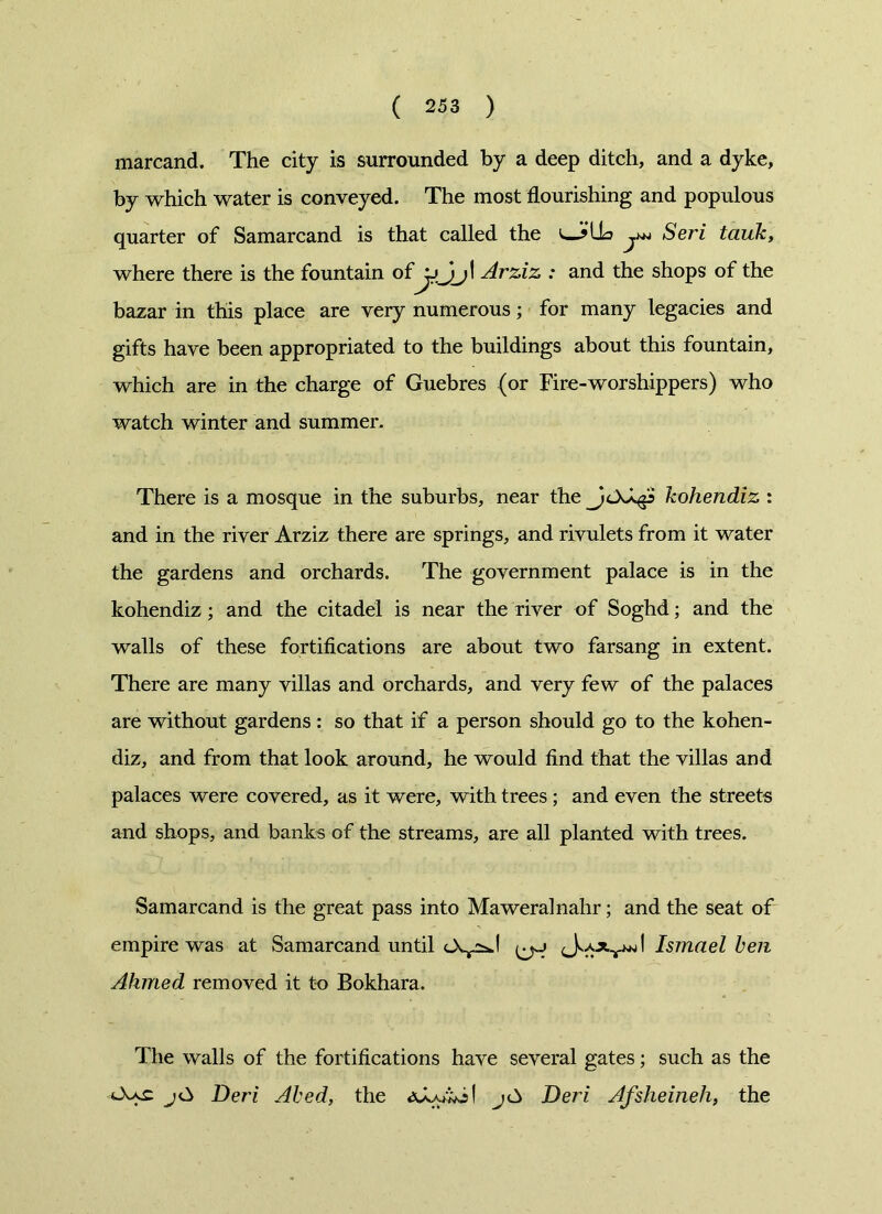 marcand. The city is surrounded by a deep ditch, and a dyke, by which water is conveyed. The most flourishing and populous quarter of Samarcand is that called the Seri tauk, where there is the fountain ofArziz : and the shops of the bazar in this place are very numerous; for many legacies and gifts have been appropriated to the buildings about this fountain, which are in the charge of Guebres (or Fire-worshippers) who watch winter and summer. There is a mosque in the suburbs, near the kohendiz : and in the river Arziz there are springs, and rivulets from it water the gardens and orchards. The government palace is in the kohendiz; and the citadel is near the river of Soghd; and the walls of these fortifications are about two farsang in extent. There are many villas and orchards, and very few of the palaces are without gardens: so that if a person should go to the kohen- diz, and from that look around, he would find that the villas and palaces were covered, as it were, with trees; and even the streets and shops, and banks of the streams, are all planted with trees. Samarcand is the great pass into Maweralnahr; and the seat of empire was at Samarcand until I Ismael ken Ahmed removed it to Bokhara. The walls of the fortifications have several gates; such as the Deri Abed, the Deri Afsheineh, the
