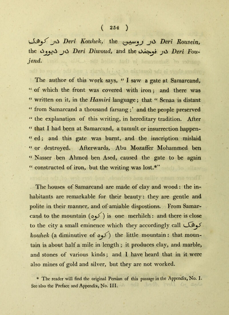 LjC> Deri Kouhek, the j<A Deri Rousein, the j£> Deri Diwoud, and the jA Deri Fou- jend. The author of this work says, “ I saw a gate at Samarcand, “ of which the front was covered with iron; and there was “ written on it, in the Hamiri language; that “ Senaa is distant “ from Samarcand a thousand farsang and the people preserved “ the explanation of this writing, in hereditary tradition. After “ that I had been at Samarcand, a tumult or insurrection happen- “ ed; and this gate was burnt, and the inscription mislaid “ or destroyed. Afterwards, Abu MozafFer Mohammed ben “ Nasser ben Ahmed ben Ased, caused the gate to be again “ constructed of iron, but the writing was lost.*” The houses of Samarcand are made of clay and wood : the in- habitants are remarkable for their beauty: they are gentle and polite in their manner, and of amiable dispostions. From Samar- cand to the mountain (oyJ^) is one merhileh: and there is close to the city a small eminence which they accordingly call lSJ^S kouhek (a diminutive of ) the little mountain: that moun- tain is about half a mile in length ; it produces clay, and marble, and stones of various kinds; and I have heard that in it were also mines of gold and silver, but they are not worked. * The reader will find the original Persian of this passage in the Appendix, No. I. See also the Preface and Appendix, No. III.