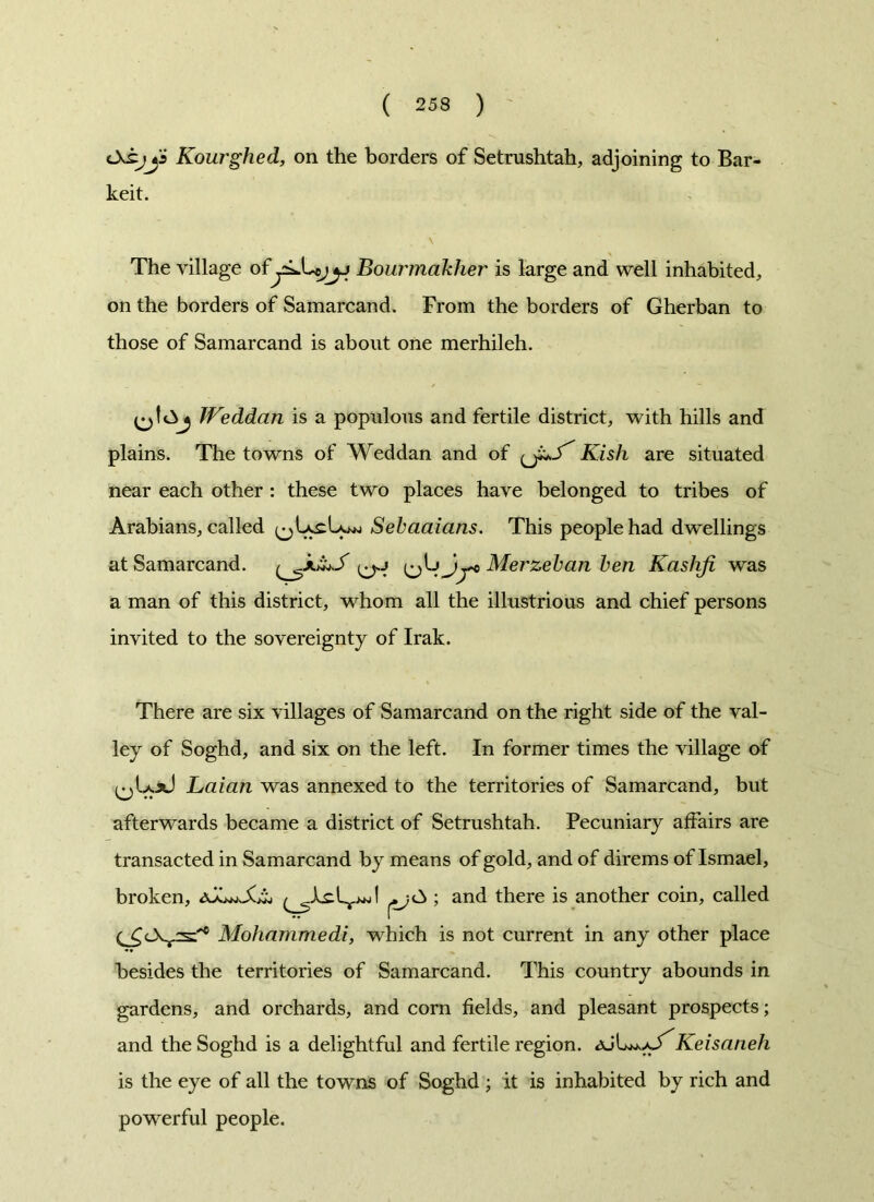 Kourghed, on the borders of Setrushtah, adjoining to Bar- keit. The village ofBourmakher is large and well inhabited, on the borders of Samarcand. From the borders of Gherban to those of Samarcand is about one merhileh. JVeddan is a populous and fertile district, with hills and plains. The towns of Weddan and of Kish are situated near each other : these two places have belonged to tribes of Arabians, called Sebaaians. This people had dwellings at Samarcand. Jy* Merzeban ben Kasliji was a man of this district, whom all the illustrious and chief persons invited to the sovereignty of Irak. There are six villages of Samarcand on the right side of the val- ley of Soghd, and six on the left. In former times the village of Laian was annexed to the territories of Samarcand, but afterwards became a district of Setrushtah. Pecuniary affairs are transacted in Samarcand by means of gold, and of direms of Ismael, broken, ; and there is another coin, called (^c\vs:'c Mohammedi, which is not current in any other place besides the territories of Samarcand. This country abounds in gardens, and orchards, and corn fields, and pleasant prospects; and the Soghd is a delightful and fertile region. aJLu./S'Keisaneh is the eye of all the towns of Soghd ; it is inhabited by rich and powerful people.