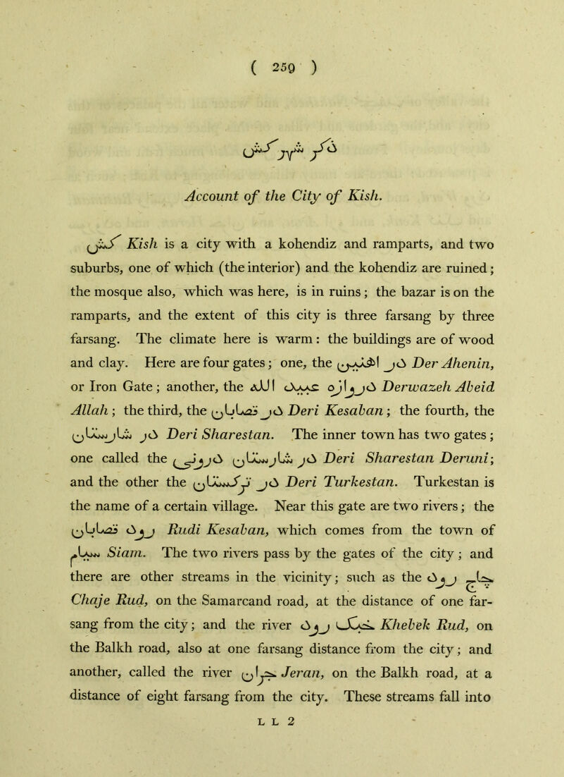 Account of the City of Kish. Kish is a city with a kohendiz and ramparts, and two suburbs, one of which (the interior) and the kohendiz are ruined; the mosque also, which was here, is in ruins ; the bazar is on the ramparts, and the extent of this city is three farsang by three farsang. The climate here is warm : the buildings are of wood and clay. Here are four gates; one, the Der Ahenin, or Iron Gate ; another, the <sJJ I <_Xa-^ qjlDerwazeh Abeid Allah ; the third, the Deri Kesaban; the fourth, the jCs Deri Sharestan. The inner town has two gates ; one called the Deri Sharestan Deruni; and the other the Deri Turkestan. Turkestan is the name of a certain village. Near this gate are two rivers; the Rudi Kesaban, which comes from the town of Siam. The two rivers pass by the gates of the city; and there are other streams in the vicinity; such as the Chaje Rud, on the Samarcand road, at the distance of one far- sang from the city; and the river lXoL Khebek Rud, on the Balkh road, also at one farsang distance from the city; and another, called the river ^ IJeran, on the Balkh road, at a distance of eight farsang from the city. These streams fall into l l 2