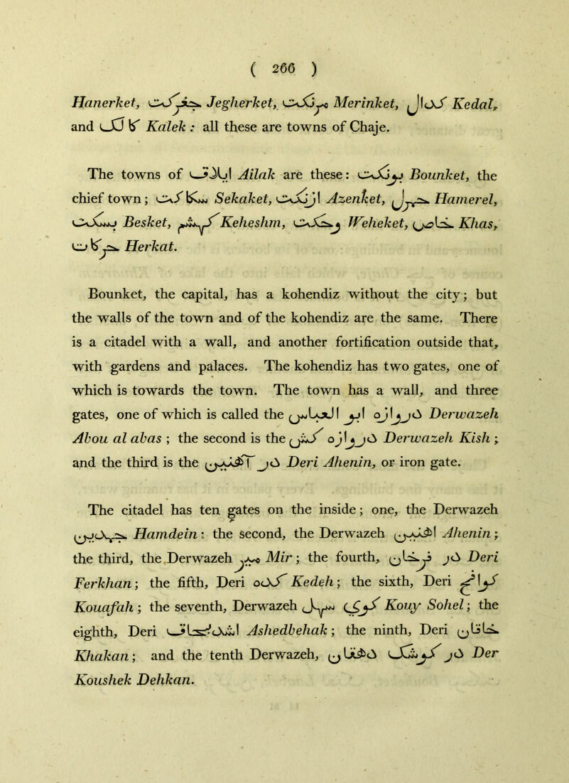 Hanerket, Jegherket, oJujt Merinket, (JloJ' Kedal? and lXJ b' Kalek : all these are towns of Chaje. The towns of Ailak are these: Bounket, the chief town; Sekaket, Azenfcet, {jj*^ Hamer el, CvJUj Besket, Keheshm, Weheket, (^bL Khas, Herkat. Bounket, the capital, has a kohendiz without the city; but the walls of the town and of the kohendiz are the same. There is a citadel with a wall, and another fortification outside that, with gardens and palaces. The kohendiz has two gates, one of which is towards the town. The town has a wall, and three gates, one of which is called the (j^Lodl jj\ Derwazeh Abou al abas ; the second is the (j.u/ Derwazeh Kish and the third is the jC> Dei'i Ahenin, or iron gate. The citadel has ten gates on the inside; one, the Derwazeh Hamdein i the second, the Derwazeh Ahenin; the third, the Derwazeh Mir; the fourth, Deri Ferkhan; the fifth, Deri ocX-T Kedeh; the sixth, Deri Kouafah ; the seventh, Derwazeh (S^ Kouy Sohel; the eighth, Deri Ashedbehak; the ninth, Deri (jbbL Khakan; and the tenth Derwazeh, Der Koushek Dehkan.