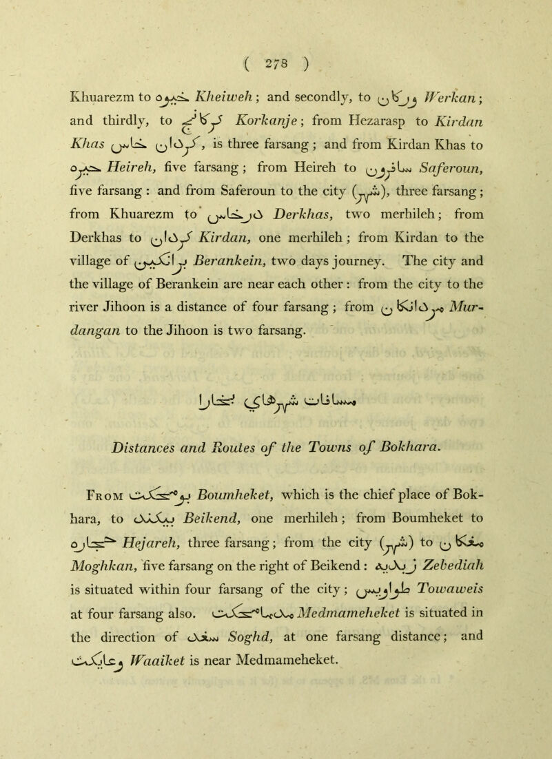 Khuarezm to oyxi- Kheiweh; and secondly, to fPerkan; and thirdly, to Korkanje; from Hezarasp to Kirdan Khas <^1 £>jf, is three farsang ; and from Kirdan Khas to OjK^. Heir eh, five farsang ; from Heireh to Saferoun, five farsang : and from Saferoun to the city (_yi), three farsang; from Khuarezm to Derkhas, two merhileh; from Derkhas to Kirdan, one merhileh ; from Kirdan to the village of Berankein, two days journey. The city and the village of Berankein are near each other : from the city to the river Jihoon is a distance of four farsang ; from ^ Mur- dangan to the Jihoon is two farsang. Distances and Routes of the Towns of Bokhara. From Boumheket, which is the chief place of Bok- hara, to Beikend, one merhileh; from Boumheket to Hejareh, three farsang; from the city (jy-^) to ^ boLo Moghkan, live farsang on the right of Beikend : ajJZebediah is situated within four farsang of the city; Towaweis at four farsang also. U<Xo Medmameheket is situated in the direction of Soghd, at one farsang distance; and cUXjLcj Waaiket is near Medmameheket.