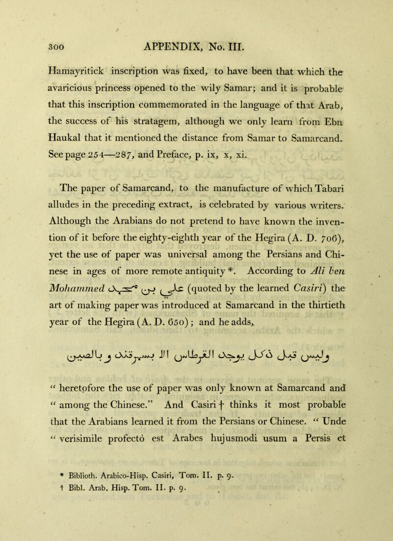 Hamayritick inscription was fixed, to have been that which the avaricious princess opened to the wily Samar; and it is probable that this inscription commemorated in the language of that Arab, the success of his stratagem, although we only learn from Ebn Haukal that it mentioned the distance from Samar to Samarcand. See page 254—287, and Preface, p. ix, x, xi. The paper of Samarcand, to the manufacture of which Tabari alludes in the preceding extract, is celebrated by various writers. Although the Arabians do not pretend to have known the inven- tion of it before the eighty-eighth year of the Hegira (A. D. 706), yet the use of paper was universal among the Persians and Chi- nese in ages of more remote antiquity *. According to Ali ben Mohammed (quoted by the learned Casiri) the art of making paper was introduced at Samarcand in the thirtieth year of the Hegira (A. D. 65o) ; and he adds* “ heretofore the use of paper was only known at Samarcand and “ among the Chinese.” And Casiri f thinks it most probable that the Arabians learned it from the Persians or Chinese. “ Unde “ verisimile profecto est Arabes hujusmodi usum a Persis et * Biblioth. Arabico-Hisp. Casiri, Torn. II. p. 9. 1 Bibl. Arab. Hisp. Tom. II. p. 9.