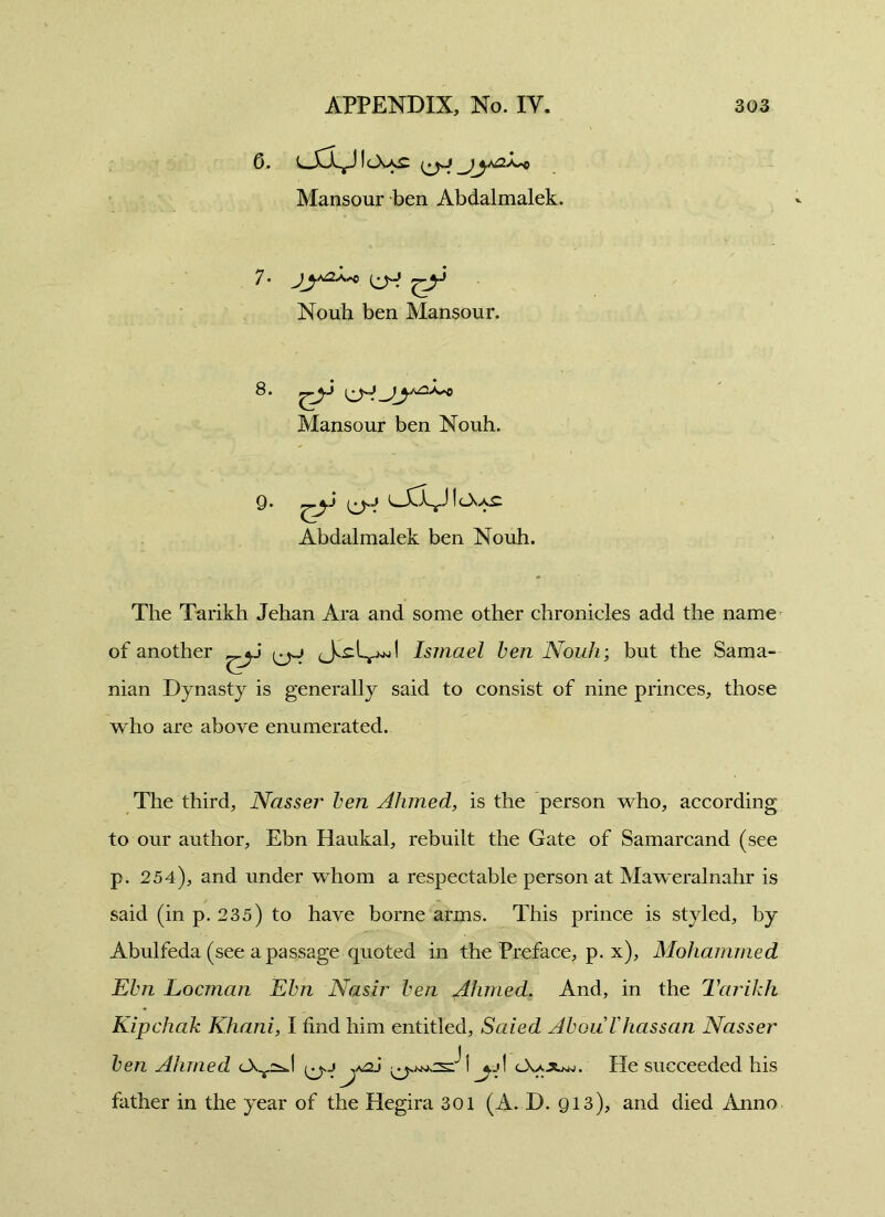 6. UCLjJIcXxc i^y _jyN^ Mansour ben Abdalmalek. 7. jyay> ^y Nouh ben Mansour. 8 . Mansour ben Nouh. Q. L-CL^JleXxC Abdalmalek ben Nouh. The Tarikh Jehan Ara and some other chronicles add the name of another ^y Ismael ben Nouh; but the Sama- nian Dynasty is generally said to consist of nine princes, those who are above enumerated. The third, Nasser ben Ahmed, is the person who, according to our author, Ebn Haukai, rebuilt the Gate of Samarcand (see p. 254), and under whom a respectable person at Maweralnahr is said (in p. 235) to have borne arms. This prince is styled, by Abulfeda (see a passage quoted in the Preface, p. x), Mohammed Ebn Locman Ebn Nasir ben Ahmed. And, in the Tarikh Kipchak Khani, I find him entitled, Saied AbouVhassan Nasser ben Ahmed <-XY2^l j y \ cXa^uw. He succeeded his father in the year of the Hegira 301 (A. D. Q13), and died Anno