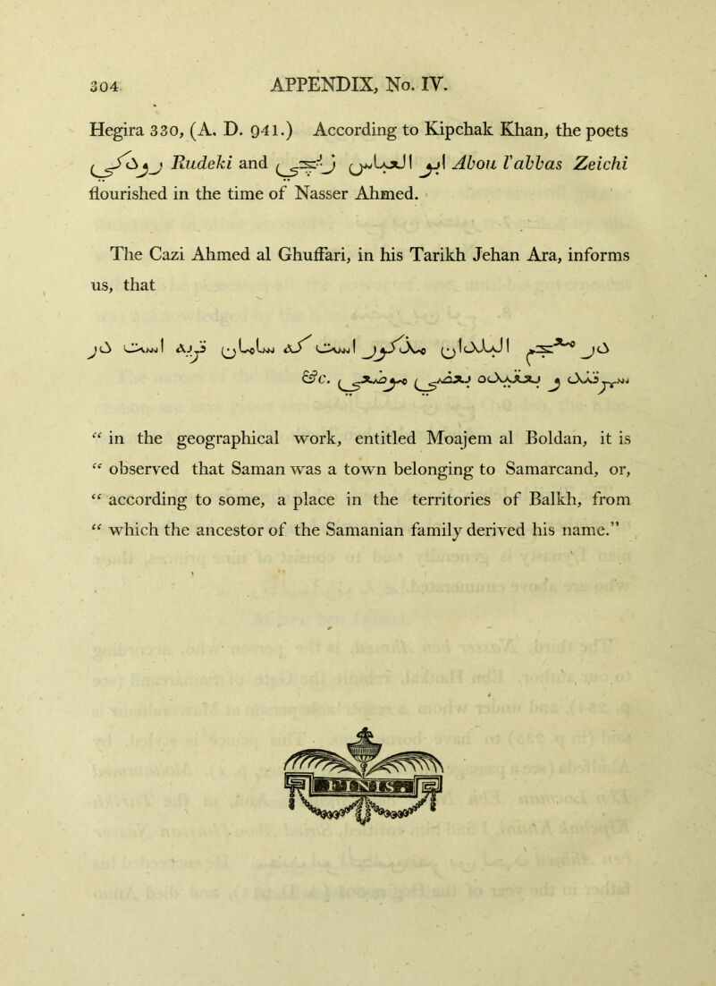 Hegira 330, (A. D. 941.) According to Kipchak Khan, the poets Rudeki and y^Lod I jj\ Aboil Vabbas Zeichi flourished in the time of Nasser Ahmed. The Cazi Ahmed al Ghuffari, in his Tarikh Jehan Ara, informs us, that J ! Ajji (y he aS' CXkn I (y IcXUJ I y & C. ^ ^ OcXaA^O y (_XaJJjyM. “ in the geographical work, entitled Moajem al Boldan, it is ff observed that Saman was a town belonging to Samarcand, or, “ according to some, a place in the territories of Balkh, from “ which the ancestor of the Samanian family derived his name.”