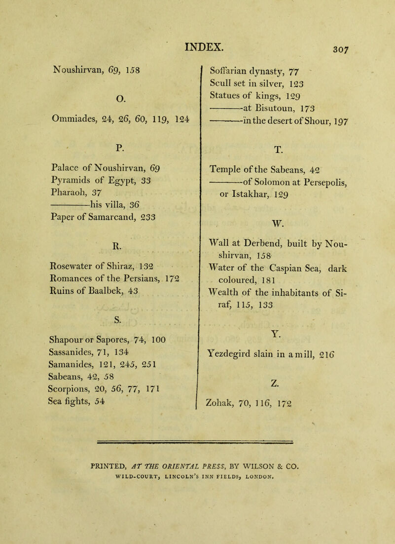 Noushirvan, 69, 158 O. Ommiades, 24, 26, 60, 119, 124 P. Palace of Noushirvan, 69 Pyramids of Egypt, 33 Pharaoh, 37 his villa, 36 Paper of Samarcand, 233 R. Rosewater of Shiraz, 132 Romances of the Persians, 172 Ruins of Baalbek, 43 S. Shapour or Sapores, 74, 100 Sassanides, 71, 134 Samanides, 121, 245, 251 Sabeans, 42, 58 Scorpions, 20, 56, 77, 171 Sea fights, 54 SofFarian dynasty, 77 Scull set in silver, 123 Statues of kings, 129 • at Bisutoun, 173 —in the desert of Shour, 197 T. Temple of the Sabeans, 42 of Solomon at Persepolis, or Istakhar, 129 W. Wall at Derbend, built by Nou- shirvan, 158 Water of the Caspian Sea, dark coloured, 181 Wealth of the inhabitants of Si- raf, 115, 133 Y. Yezdegird slain in a mill, 21b Z. Zohak, 70, 116, 172 PRINTED, AT THE ORIENTAL PRESS, BY WILSON & CO. WILD-COURT, LINCOLN’S INN FIELDS, LONDON.