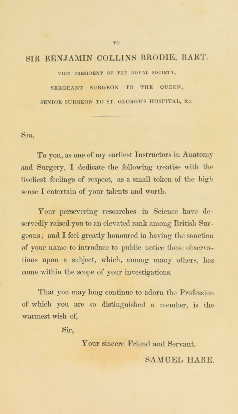 TO SIR BENJAMIN COLLINS BRODIE, BART. VICE PRESIDENT OF THE ROYAL SOCIETY, SERGEANT SURGEON TO THE QUEEN, SENIOR SURGEON TO ST. GEORGE’S HOSPITAL, Ac. Sir, To you, as one of my earliest Instructors in Anatomy and Surgery, I dedicate the following treatise with the liveliest feelings of respect, as a small token of the high sense I entertain of your talents and worth. Your persevering researches in Science have de- servedly raised you to an elevated rank among British Sur- geons ; and I feel greatly honoured in having the sanction of your name to introduce to public notice these observa- tions upon a subject, which, among many others, has come within the scope of your investigations. That you may long continue to adorn the Profession of which you are so distinguished a member, is the warmest wish of, Sir, Your sincere Friend and Servant.