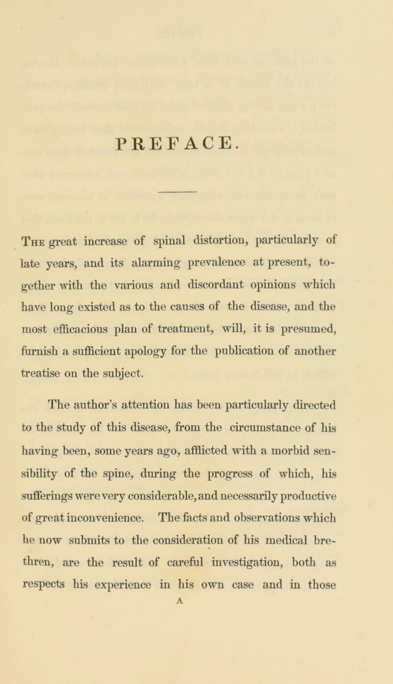 PREFACE. The great increase of spinal distortion, particularly of late years, and its alarming prevalence at present, to- gether with the various and discordant opinions which have long existed as to the causes of the disease, and the most efficacious plan of treatment, will, it is presumed, furnish a sufficient apology for the publication of another treatise on the subject. The author’s attention has been particularly directed to the study of this disease, from the circumstance of his having been, some years ago, afflicted with a morbid sen- sibility of the spine, during the progress of which, his sufferings were very considerable, and necessarily productive of great inconvenience. The facts and observations which he now submits to the consideration of his medical bre- thren, are the result of careful investigation, both as respects his experience in his own case and in those A