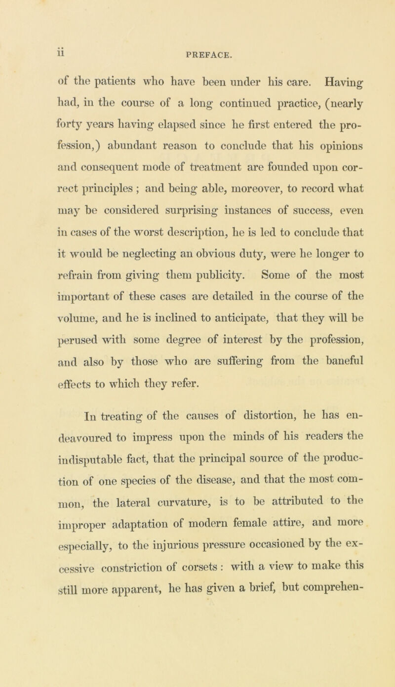 of the patients who have been under his care. Having had, in the course of a long continued practice, (nearly forty years having elapsed since he first entered the pro- fession,) abundant reason to conclude that his opinions and consequent mode of treatment are founded upon cor- rect principles ; and being able, moreover, to record what may be considered surprising instances of success, even in cases of the worst description, he is led to conclude that it would be neglecting an obvious duty, were he longer to refrain from giving them publicity. Some of the most important of these cases are detailed in the course of the volume, and he is inclined to anticipate, that they will be perused with some degree of interest by the profession, and also by those who are suffering from the baneful effects to which they refer. In treating of the causes of distortion, he has en- deavoured to impress upon the minds of his readers the indisputable fact, that the principal source of the produc- tion of one species of the disease, and that the most com- mon, the lateral curvature, is to be attributed to the improper adaptation of modern female attire, and more especially, to the injurious pressure occasioned by the ex- cessive constriction of corsets : with a view to make this still more apparent, he has given a brief, but comprehen-