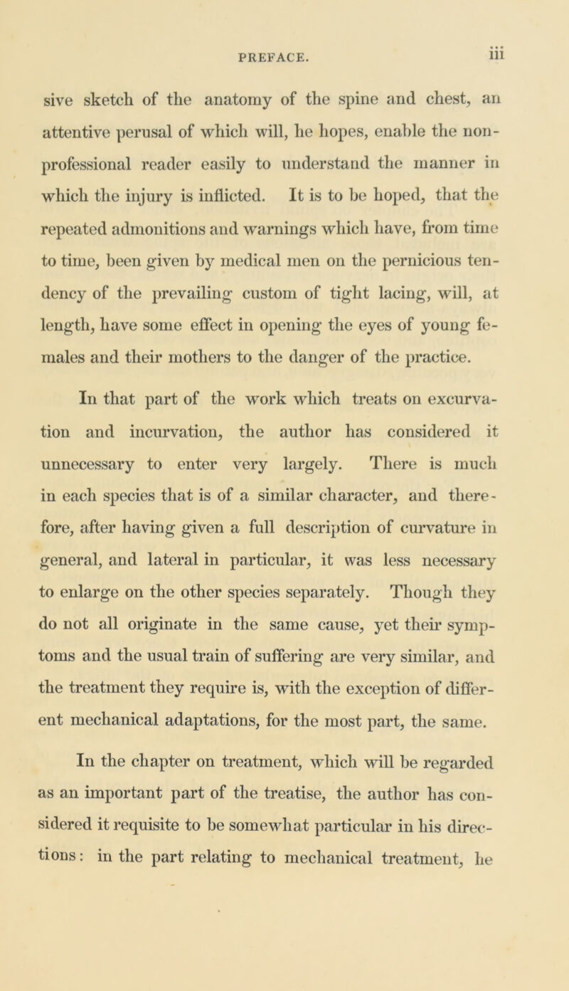 sive sketch of the anatomy of the spine and chest, an attentive perusal of which will, he hopes, enable the non- professional reader easily to understand the manner in which the injury is inflicted. It is to be hoped, that the repeated admonitions and warnings which have, from time to time, been given by medical men on the pernicious ten- dency of the prevailing custom of tight lacing, will, at length, have some effect in opening the eyes of young fe- males and their mothers to the danger of the practice. In that part of the work which treats on excurva- tion and incurvation, the author has considered it unnecessary to enter very largely. There is much in each species that is of a similar character, and there- fore, after having given a full description of curvature in general, and lateral in particular, it was less necessary to enlarge on the other species separately. Though they do not all originate in the same cause, yet their symp- toms and the usual train of suffering are very similar, and the treatment they require is, wTith the exception of differ- ent mechanical adaptations, for the most part, the same. In the chapter on treatment, which will be regarded as an important part of the treatise, the author has con- sidered it requisite to be somewhat particular in his direc- tions: in the part relating to mechanical treatment, he