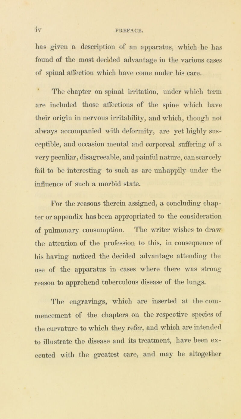 has given a description of an apparatus, which he has found of the most decided advantage in the various cases of spinal affection which have come under his care. The chapter on spinal irritation, under which term are included those affections of the spine which have their origin in nervous irritability, and which, though not always accompanied with deformity, are yet highly sus- ceptible, and occasion mental and corporeal suffering of a very peculiar, disagreeable, and painful nature, can scarcely fail to be interesting to such as are unhappily under the influence of such a morbid state. For the reasons therein assigned, a concluding chap- ter or appendix has been appropriated to the consideration of pulmonary consumption. The writer wishes to draw the attention of the profession to this, in consequence of his having noticed the decided advantage attending the use of the apparatus in cases where there was strong reason to apprehend tuberculous disease of the lungs. The engravings, which are inserted at the com- mencement of the chapters on the respective species of the curvature to which they refer, and which are intended to illustrate the disease and its treatment, have been ex- ecuted with the greatest care, and may be altogether