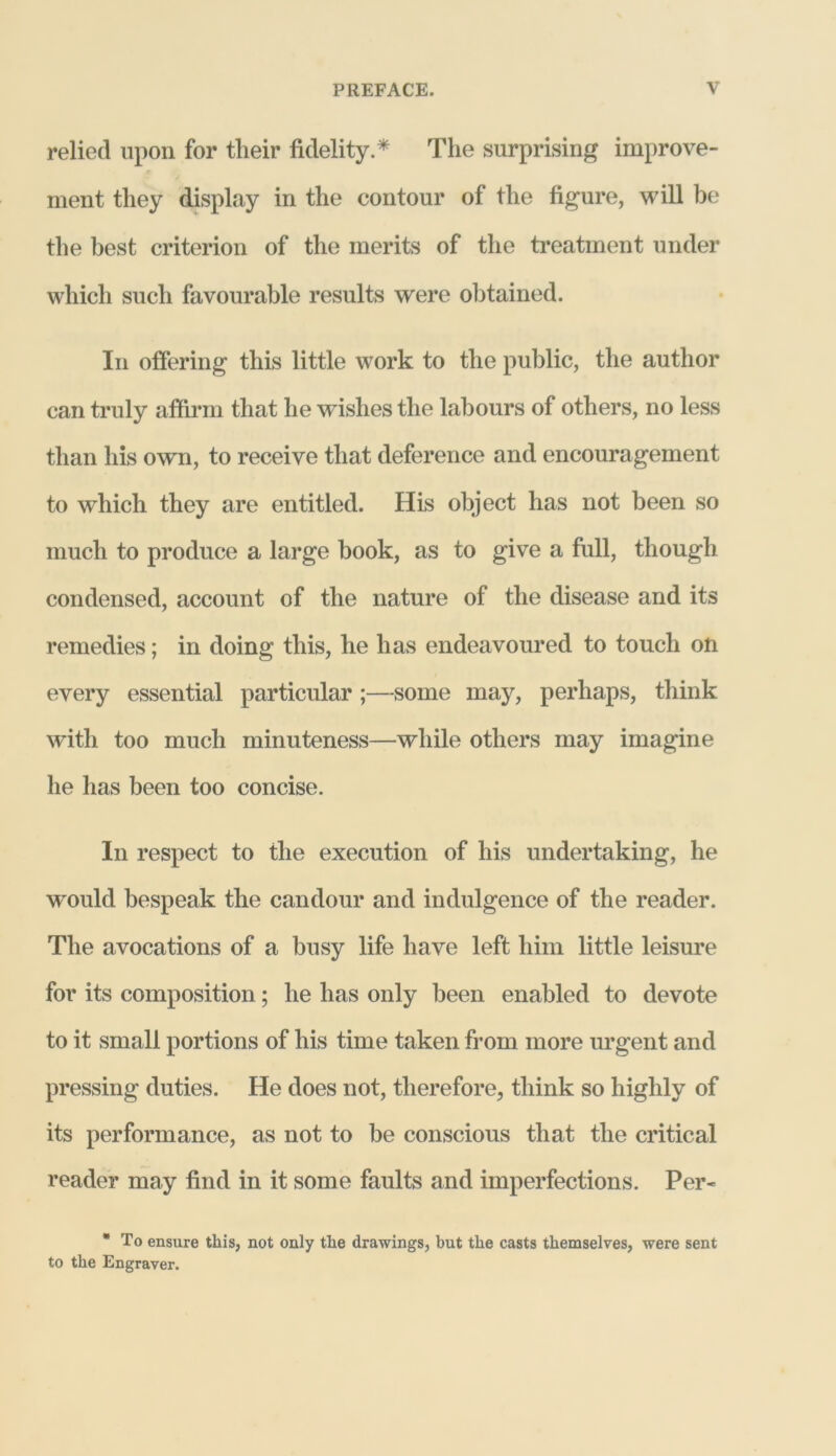 relied upon for tlieir fidelity. * The surprising improve- ment they display in the contour of the figure, will be the best criterion of the merits of the treatment under which such favourable results were obtained. In offering this little work to the public, the author can truly affirm that he wishes the labours of others, no less than his own, to receive that deference and encouragement to which they are entitled. His object has not been so much to produce a large book, as to give a full, though condensed, account of the nature of the disease and its remedies; in doing this, he has endeavoured to touch on every essential particular;—some may, perhaps, think with too much minuteness—while others may imagine he has been too concise. In respect to the execution of his undertaking, he would bespeak the candour and indulgence of the reader. The avocations of a busy life have left him little leisure for its composition; he has only been enabled to devote to it small portions of his time taken from more urgent and pressing duties. He does not, therefore, think so highly of its performance, as not to be conscious that the critical reader may find in it some faults and imperfections. Per- * To ensure this, not only the drawings, but the casts themselves, were sent to the Engraver.