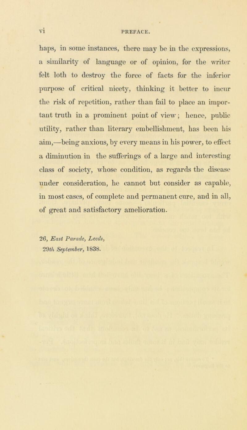 haps, in some instances, there may be in the expressions, a similarity of language or of opinion, for the writer felt loth to destroy the force of facts for the inferior purpose of critical nicety, thinking it better to incur the risk of repetition, rather than fail to place an impor- tant truth in a prominent point of view; hence, public utility, rather than literary embellishment, has been his aim,—being anxious, by every means in his power, to effect a diminution in the sufferings of a large and interesting class of society, whose condition, as regards the disease under consideration, he cannot but consider as capable, in most cases, of complete and permanent cure, and in all, of great and satisfactory amelioration. 26, East Parade, Leeds, 29th September, 1838.