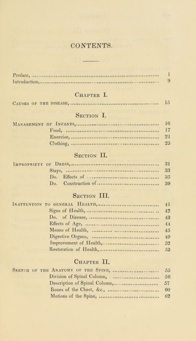 CONTENTS. Preface, 1 Introduction, 9 Chapter I. Causes of the disease, 15 Section I. Management of Infants, 16 Food, 17 Exercise, 21 Clothing, 25 Section II. Impropriety of Dress, 31 Stays, 33 Do. Effects of 35 Do. Construction of 39 Section III. Inattention to general Health, 41 Signs of Health, 42 Do. of Disease, 43 Effects of Age, 44 Means of Health, 45 Digestive Organs, 49 Improvement of Health, 52 Restoration of Health, 53 Chapter II. Sketch of the Anatomy of the Spine, 55 Division of Spinal Column, 56 Description of Spinal Column, 57 Bones of the Chest, &c., 60 Motions of the Spine, 62