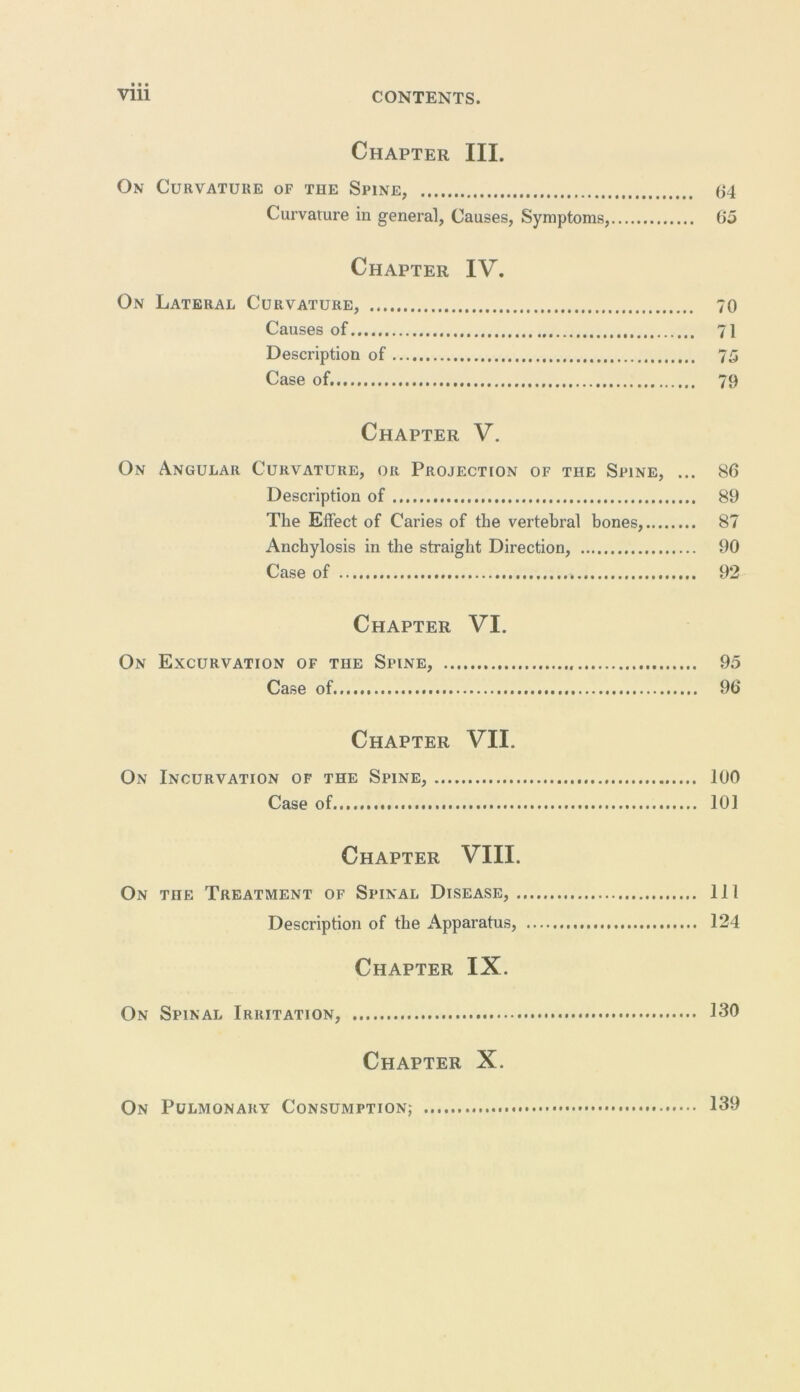 # • • Chapter III. On Curvature of the Spine, 04 Curvature in general, Causes, Symptoms, 65 Chapter IV. On Lateral Curvature, 70 Causes of 71 Description of 75 Case of 79 Chapter V. On Angular Curvature, or Projection of the Spine, ... 86 Description of 89 The Effect of Caries of the vertebral bones, 87 Anchylosis in the straight Direction, 90 Case of 92 Chapter VI. On Excurvation of the Spine, 95 Case of 96 Chapter VII. On Incurvation of the Spine, 100 Case of 101 Chapter VIII. On the Treatment of Spinal Disease, Ill Description of the Apparatus, 124 Chapter IX. On Spinal Irritation, 130 Chapter X. On Pulmonary Consumption; 139