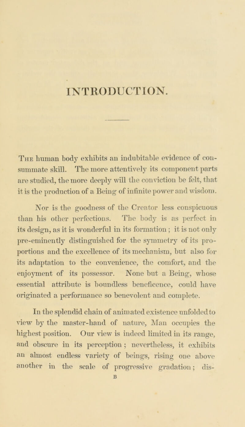 INTRODUCTION. The human body exhibits an indubitable evidence of con- summate skill. The more attentively its component parts are studied, the more deeply will the conviction be felt, that it is the production of a Being of infinite power and wisdom. Nor is the goodness of the Creator less conspicuous than his other perfections. The body is as perfect in its design, as it is wonderful in its formation ; it is not only pre-eminently distinguished for the symmetry of its pro- portions and the excellence of its mechanism, but also for its adaptation to the convenience, the comfort, and the enjoyment of its possessor. None but a Being, whose essential attribute is boundless beneficence, could have originated a performance so benevolent and complete. In the splendid chain of anim ated existence unfolded to view by the master-hand of nature, Man occupies the highest position. Our view is indeed limited in its range, and obscure in its perception ; nevertheless, it exhibits an almost endless variety of beings, rising one above another in the scale of progressive gradation; dis-