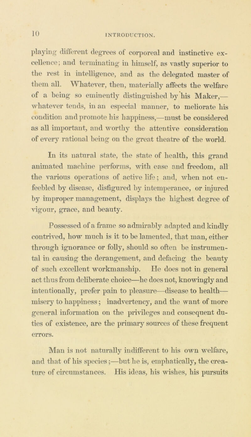 playing different degrees of corporeal and instinctive ex- cellence; and terminating' in himself, as vastly superior to the rest in intelligence, and as the delegated master of them all. Whatever, then, materially affects the welfare of a being so eminently distinguished by his Maker,— whatever tends, in an especial manner, to meliorate his condition and promote his happiness,—must be considered as all important, and worthy the attentive consideration of every rational being on the great theatre of the world. In its natural state, the state of health, this grand animated machine performs, with ease and freedom, all the various operations of active life; and, when not en- feebled by disease, disfigured by intemperance, or injured by improper management, displays the highest degree of vigour, grace, and beauty. Possessed of a frame so admirably adapted and kindly contrived, how much is it to be lamented, that man, either through ignorance or folly, should so often be instrumen- tal in causing the derangement, and defacing the beauty of such excellent workmanship. He does not in general act thus from deliberate choice—he does not, knowingly and intentionally, prefer pain to pleasure—disease to health— misery to happiness; inadvertency, and the want of more general information on the privileges and consequent du- ties of existence, are the primary sources of these frequent errors. Man is not naturally indifferent to his own welfare, and that of his species;—but he is, emphatically, the crea- ture of circumstances. His ideas, his wishes, his pursuits