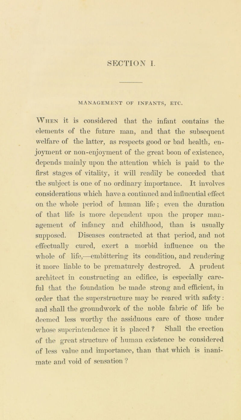 SECTION I. MANAGEMENT OF INFANTS, ETC. When it is considered that the infant contains the elements of the future man, and that the subsequent welfare of the latter, as respects good or bad health, en- joyment or non-enjoyment of the great boon of existence, depends mainly upon the attention which is paid to the first stages of vitality, it will readily be conceded that the subject is one of no ordinary importance. It involves considerations which have a continued and influential effect on the whole period of human life; even the duration of that life is more dependent upon the proper man- agement of infancy and childhood, than is usually supposed. Diseases contracted at that period, and not effectually cured, exert a morbid influence on the whole of life,—embittering its condition, and rendering it more liable to be prematurely destroyed. A prudent architect in constructing an edifice, is especially care- ful that the foundation be made strong and efficient, in order that the superstructure may be reared with safety : and shall the groundwork of the noble fabric of life be deemed less worthy the assiduous care of those under whose superintendence it is placed ? Shall the erection of the great structure of human existence be considered of less value and importance, than that which is inani- mate and void of sensation ?