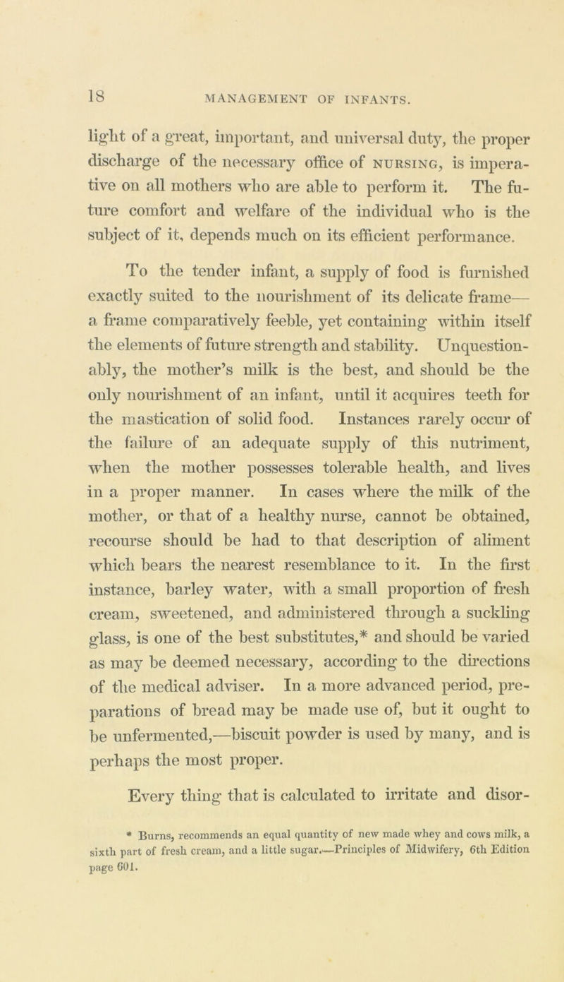 liglit of a great, important, and universal duty, the proper discharge of the necessary office of nursing, is impera- tive on all mothers who are able to perform it. The fu- ture comfort and welfare of the individual who is the subject of it, depends much on its efficient performance. To the tender infant, a supply of food is furnished exactly suited to the nourishment of its delicate frame— a frame comparatively feeble, yet containing within itself the elements of future strength and stability. Unquestion- ably, the mother’s milk is the best, and should he the only nourishment of an infant, until it acquires teeth for the mastication of solid food. Instances rarely occur of the failure of an adequate supply of this nutriment, when the mother possesses tolerable health, and lives in a proper manner. In cases where the milk of the mother, or that of a healthy nurse, cannot he obtained, recourse should be had to that description of aliment which bears the nearest resemblance to it. In the first instance, barley water, with a small proportion of fresh cream, sweetened, and administered through a suckling glass, is one of the best substitutes,* and should be varied as may be deemed necessary, according to the directions of the medical adviser. In a more advanced period, pre- parations of bread may be made use of, but it ought to be unfermented,—biscuit powder is used by many, and is perhaps the most proper. Every thing that is calculated to irritate and disor- * Burns, recommends an equal quantity of new made whey and cows milk, a sixth part of fresh cream, and a little sugar.—Principles of Midwifery, 6th Edition page GUI.