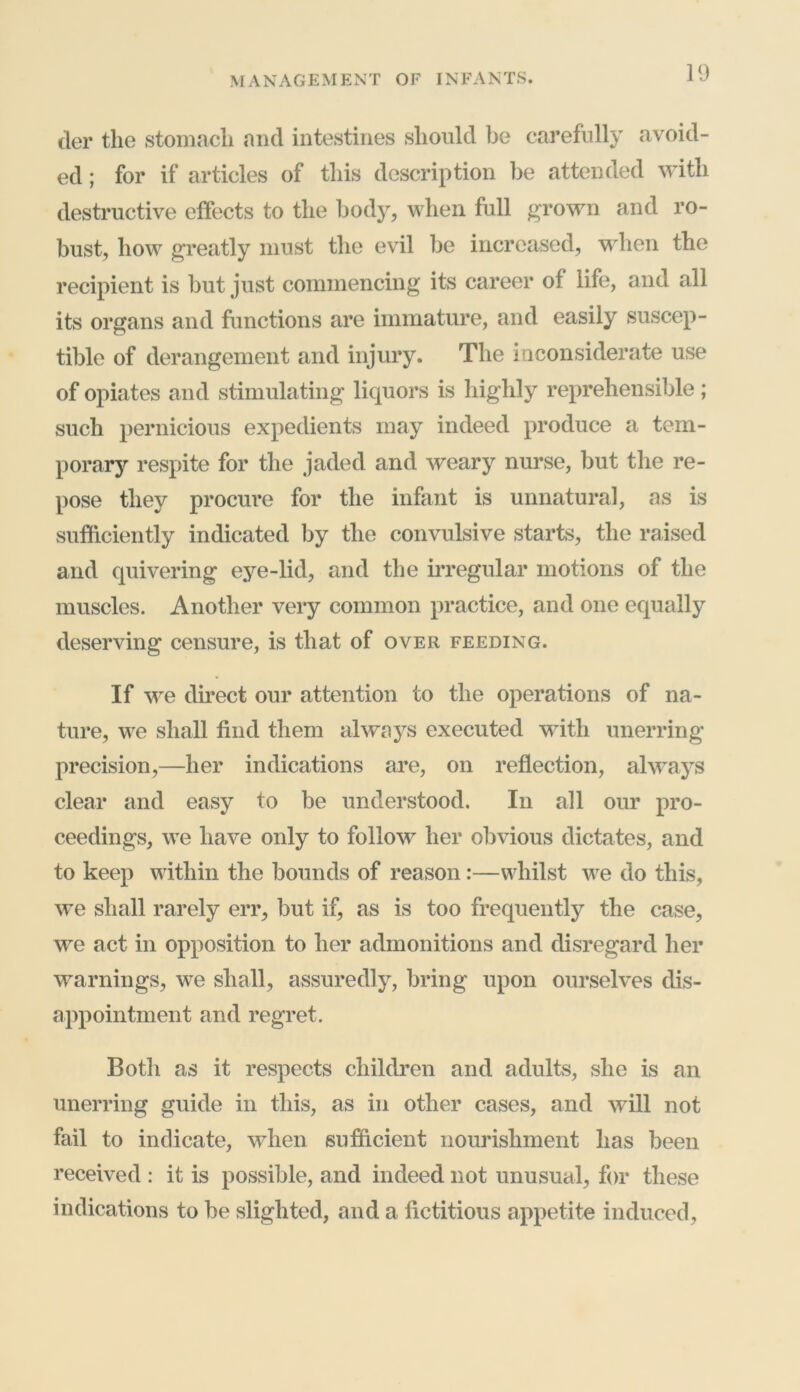 tier the stomach and intestines should be carefully avoid- ed ; for if articles of this description be attended with destructive effects to the body, when full grown and ro- bust, how greatly must the evil be increased, when the recipient is but just commencing its career of life, and all its organs and functions are immature, and easily suscep- tible of derangement and injury. The inconsiderate use of opiates and stimulating liquors is highly reprehensible ; such pernicious expedients may indeed produce a tem- porary respite for the jaded and weary nurse, but the re- pose they procure for the infant is unnatural, as is sufficiently indicated by the convulsive starts, the raised and quivering eye-lid, and the irregular motions of the muscles. Another very common practice, and one equally deserving censure, is that of over feeding. If we direct our attention to the operations of na- ture, we shall find them always executed with unerring precision,—her indications are, on reflection, always clear and easy to be understood. In all our pro- ceedings, we have only to follow her obvious dictates, and to keep within the bounds of reason:—whilst we do this, wTe shall rarely err, but if, as is too frequently the case, we act in opposition to her admonitions and disregard her warnings, we shall, assuredly, bring upon ourselves dis- appointment and regret. Both as it respects children and adults, she is an unerring guide in this, as in other cases, and will not fail to indicate, when sufficient nourishment has been received : it is possible, and indeed not unusual, for these indications to be slighted, and a fictitious appetite induced,