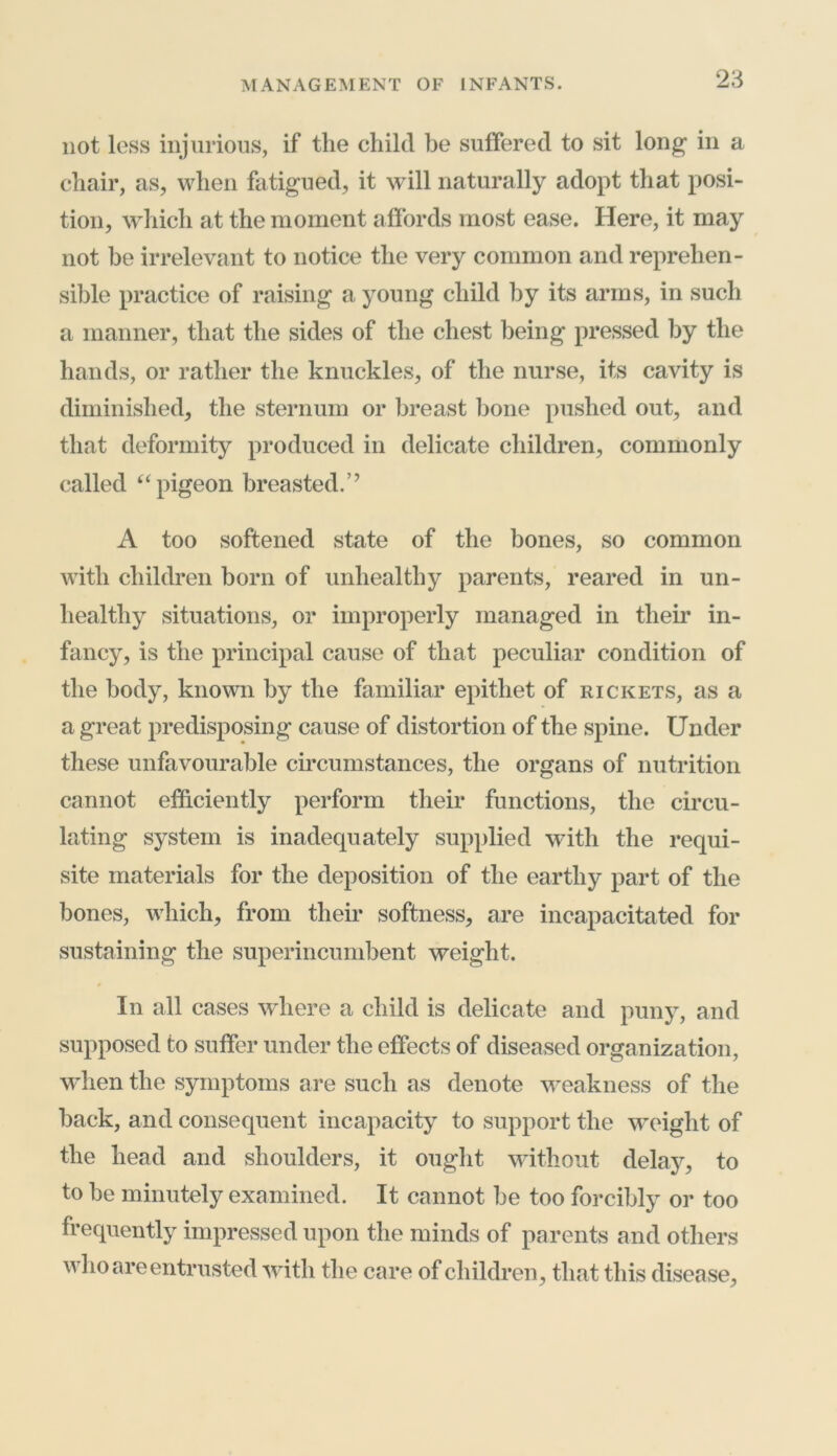 not less injurious, if the child be suffered to sit long in a chair, as, when fatigued, it will naturally adopt that posi- tion, which at the moment affords most ease. Here, it may not be irrelevant to notice the very common and reprehen- sible practice of raising a young child by its arms, in such a manner, that the sides of the chest being pressed by the hands, or rather the knuckles, of the nurse, its cavity is diminished, the sternum or breast bone pushed out, and that deformity produced in delicate children, commonly called “pigeon breasted.’’ A too softened state of the bones, so common with children born of unhealthy parents, reared in un- healthy situations, or improperly managed in their in- fancy, is the principal cause of that peculiar condition of the body, known by the familiar epithet of rickets, as a a great predisposing cause of distortion of the spine. Under these unfavourable circumstances, the organs of nutrition cannot efficiently perform their functions, the circu- lating system is inadequately supplied with the requi- site materials for the deposition of the earthy part of the bones, which, from their softness, are incapacitated for sustaining the superincumbent weight. In all cases where a child is delicate and puny, and supposed to suffer under the effects of diseased organization, when the symptoms are such as denote weakness of the hack, and consequent incapacity to support the weight of the head and shoulders, it ought without delay, to to he minutely examined. It cannot he too forcibly or too frequently impressed upon the minds of parents and others who are entrusted with the care of children, that this disease,