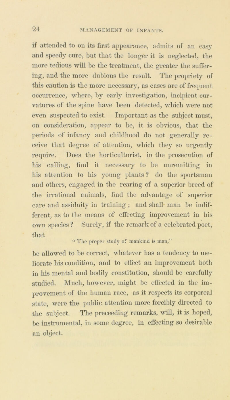 if attended to on its first appearance, admits of an easy and speedy cure, but that the longer it is neglected, the more tedious will be the treatment, the greater the suffer- ing, and the more dubious the result. The propriety of this caution is the more necessary , as cases are of frequent occurrence, where, by early investigation, incipient cur- vatures of the spine have been detected, which were not even suspected to exist. Important as the subject must, on consideration, appear to be, it is obvious, that the periods of infancy and childhood do not generally re- ceive that degree of attention, which they so urgently require. Does the horticulturist, in the prosecution of his calling, find it necessary to be unremitting in his attention to his young plants ? do the sportsman and others, engaged in the rearing of a superior breed of the irrational animals, find the advantage of superior care and assiduity in training ; and shall- man be indif- ferent, as to the means of effecting improvement in his own species ? Surely, if the remark of a celebrated poet, that “ The proper study of mankind is man,” be allowed to be correct, whatever lias a tendency to me- liorate his condition, and to effect an improvement both in his mental and bodily constitution, should be carefully studied. Much, however, might be effected in the im- provement of the human race, as it respects its corporeal state, were the public attention more forcibly directed to the subject. The preceeding remarks, will, it is hoped, be instrumental, in some degree, in effecting so desirable an object.