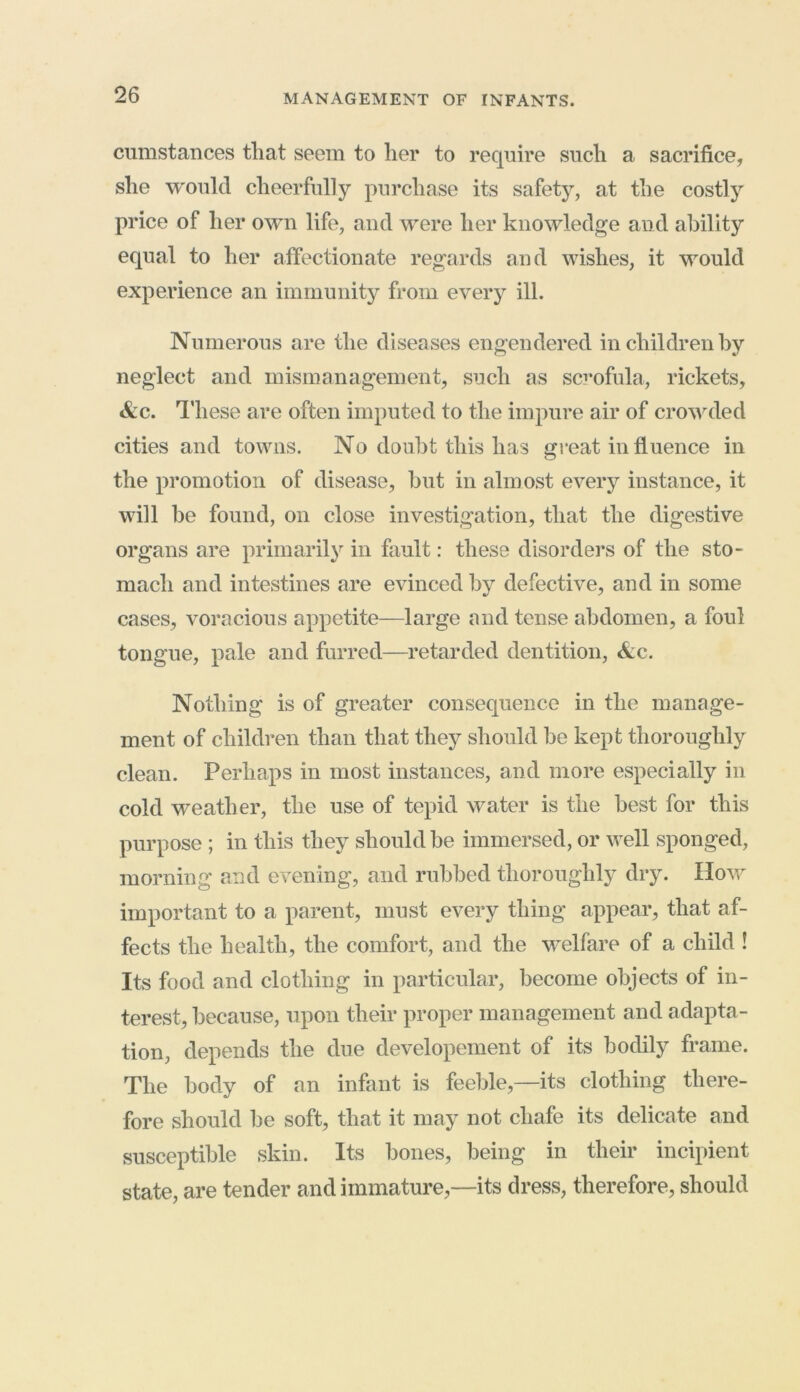 cumstances that seem to her to require such a sacrifice, she would cheerfully purchase its safety, at the costly price of her own life, and were her knowledge and ability equal to her affectionate regards and wishes, it would experience an immunity from every ill. Numerous are the diseases engendered in children by neglect and mismanagement, such as scrofula, rickets, &c. These are often imputed to the impure air of crowded cities and towns. No doubt this has great influence in the promotion of disease, but in almost every instance, it will be found, on close investigation, that the digestive organs are primarily in fault: these disorders of the sto- mach and intestines are evinced by defective, and in some cases, voracious appetite—large and tense abdomen, a foul tongue, pale and furred—retarded dentition, Nc. Nothing is of greater consequence in the manage- ment of children than that they should be kept thoroughly clean. Perhaps in most instances, and more especially in cold weather, the use of tepid water is the best for this purpose ; in this they should be immersed, or well sponged, morning and evening, and rubbed thoroughly dry. How important to a parent, must every thing appear, that af- fects the health, the comfort, and the welfare of a child ! Its food and clothing in particular, become objects of in- terest, because, upon their proper management and adapta- tion, depends the due developement of its bodily frame. The body of an infant is feeble,—its clothing there- fore should be soft, that it may not chafe its delicate and susceptible skin. Its bones, being in their incipient state, are tender and immature,—its dress, therefore, should