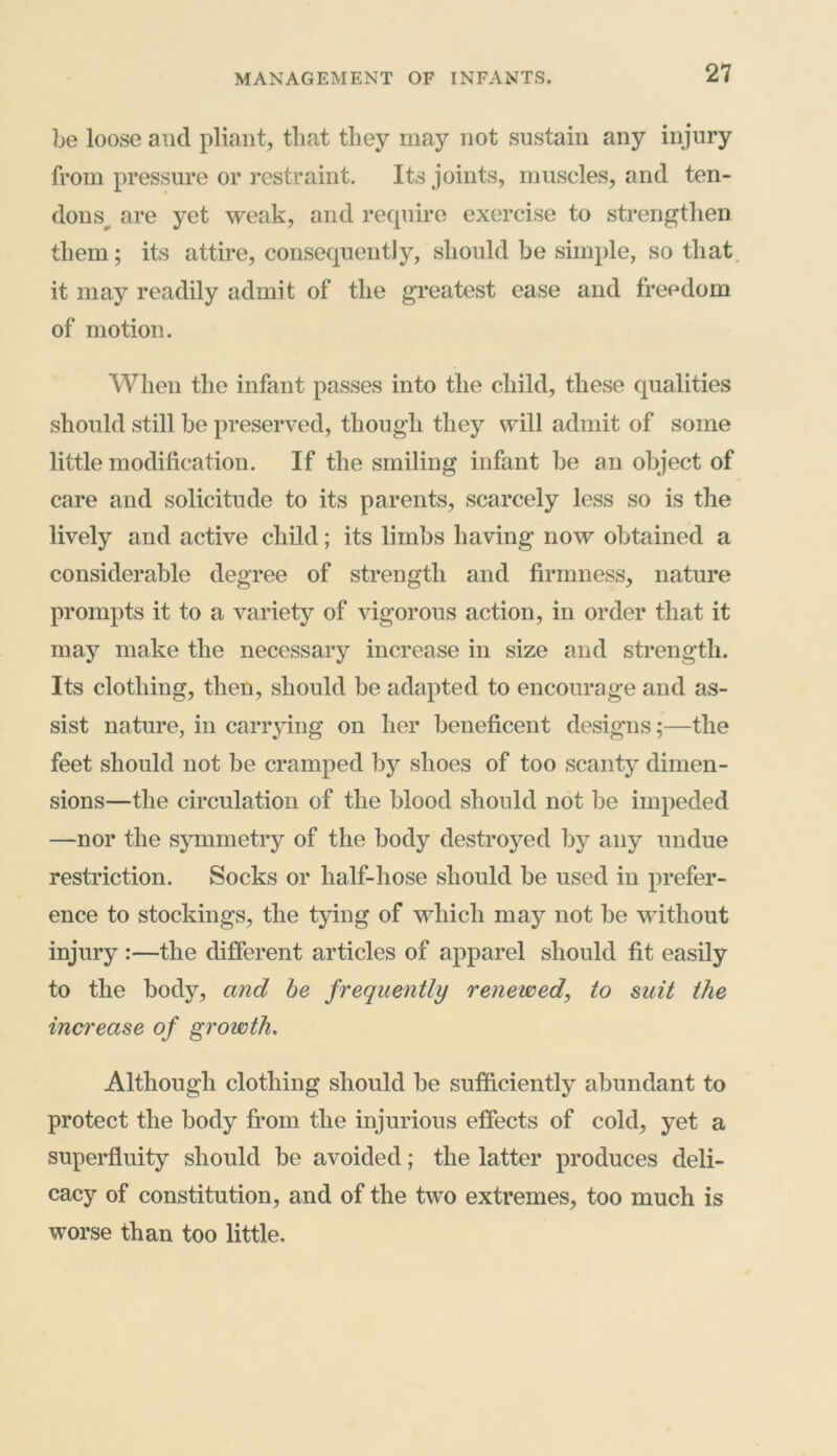 be loose and pliant, that they may not sustain any injury from pressure or restraint. Its joints, muscles, and ten- dons are yet weak, and require exercise to strengthen them; its attire, consequently, should he simple, so that it may readily admit of the greatest ease and freedom of motion. When the infant passes into the child, these qualities should still be preserved, though they will admit of some little modification. If the smiling infant be an object of care and solicitude to its parents, scarcely less so is the lively and active child; its limbs having now obtained a considerable degree of strength and firmness, nature prompts it to a variety of vigorous action, in order that it may make the necessary increase in size and strength. Its clothing, then, should be adapted to encourage and as- sist nature, in carrying on her beneficent designs;—the feet should not be cramped by shoes of too scanty dimen- sions—the circulation of the blood should not he impeded —nor the symmetry of the body destroyed by any undue restriction. Socks or half-hose should be used in prefer- ence to stockings, the tying of which may not be without injury :—the different articles of apparel should fit easily to the body, and be frequently renewed, to suit the increase of growth. Although clothing should be sufficiently abundant to protect the body from the injurious effects of cold, yet a superfluity should be avoided; the latter produces deli- cacy of constitution, and of the two extremes, too much is worse than too little.