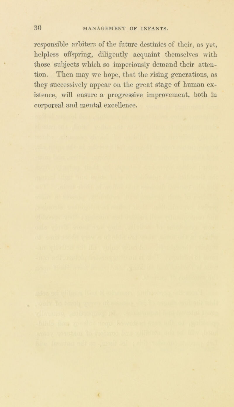 responsible arbiters of the future destinies of tlieir. as yet, helpless offspring, diligently acquaint themselves with those subjects which so imperiously demand their atten- tion. Then may we hope, that the rising generations, as they successively appear on the great stage of human ex- istence, will ensure a progressive improvement, both in corporeal and mental excellence.