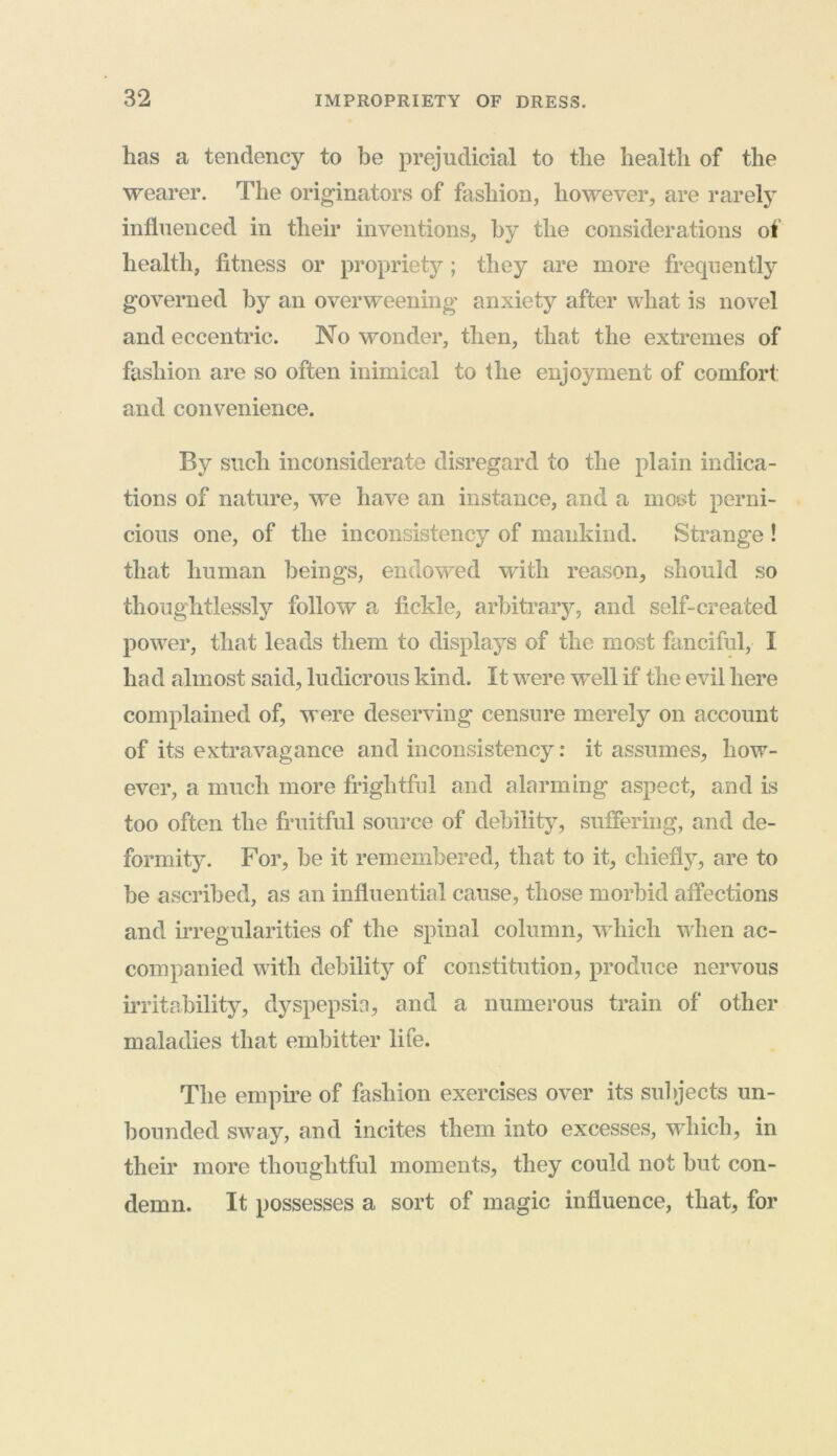 has a tendency to be prejudicial to the health of the wearer. The originators of fashion, however, are rarely influenced in their inventions, by the considerations of health, fitness or propriety; they are more frequently governed by an overweening anxiety after what is novel and eccentric. No wonder, then, that the extremes of fashion are so often inimical to the enjoyment of comfort: and convenience. By such inconsiderate disregard to the plain indica- tions of nature, we have an instance, and a most perni- cious one, of the inconsistency of mankind. Strange ! that human beings, endowed with reason, should so thoughtlessly follow a fickle, arbitrary, and self-created power, that leads them to displays of the most fanciful, I had almost said, ludicrous kind. It were well if the evil here complained of, M ere deserving censure merely on account of its extravagance and inconsistency: it assumes, how- ever, a much more frightful and alarming aspect, and is too often the fruitful source of debility, suffering, and de- formity. For, be it remembered, that to it, chiefly, are to be ascribed, as an influential cause, those morbid affections and irregularities of the spinal column, which when ac- companied with debility of constitution, produce nervous irritability, dyspepsia, and a numerous train of other maladies that embitter life. The empire of fashion exercises over its subjects un- bounded sway, and incites them into excesses, which, in their more thoughtful moments, they could not but con- demn. It possesses a sort of magic influence, that, for