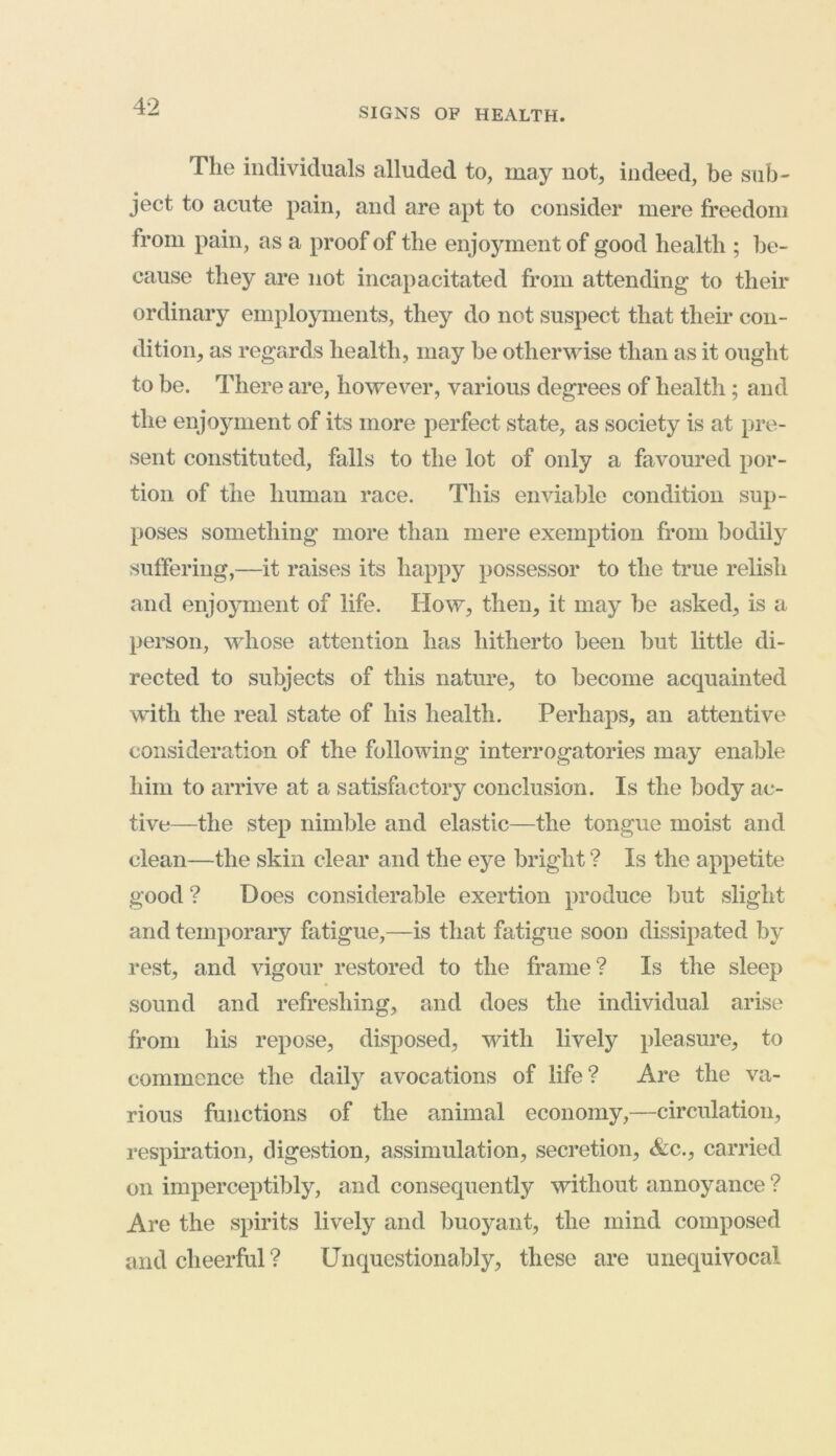 The individuals alluded to, may not, indeed, be sub- ject to acute pain, and are apt to consider mere freedom from pain, as a proof of the enjoyment of good health ; be- cause they are not incapacitated from attending to their ordinary employments, they do not suspect that their con- dition, as regards health, may be otherwise than as it ought to be. There are, however, various degrees of health; and the enjoyment of its more perfect state, as society is at pre- sent constituted, falls to the lot of only a favoured por- tion of the human race. This enviable condition sup- poses something more than mere exemption from bodily suffering,—it raises its happy possessor to the true relish and enjoyment of life. How, then, it may be asked, is a person, whose attention has hitherto been but little di- rected to subjects of this nature, to become acquainted with the real state of his health. Perhaps, an attentive consideration of the following interrogatories may enable him to arrive at a satisfactory conclusion. Is the body ac- tive—the step nimble and elastic—the tongue moist and clean—the skin clear and the eye bright ? Is the appetite good ? Does considerable exertion produce but slight and temporary fatigue,—is that fatigue soon dissipated by rest, and vigour restored to the frame? Is the sleep sound and refreshing, and does the individual arise from his repose, disposed, with lively pleasure, to commence the daily avocations of life? Are the va- rious functions of the animal economy,—circulation, respiration, digestion, assimulation, secretion, Ac., carried on imperceptibly, and consequently without annoyance ? Are the spirits lively and buoyant, the mind composed tnd cheerful? Unquestionably, these are unequivocal