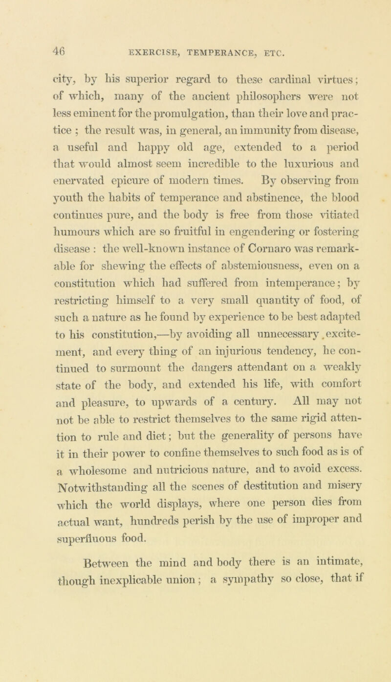 EXERCISE, TEMPERANCE, ETC. city, by his superior regard to these cardinal virtues; of which, many of the ancient philosophers were not less eminent for the promulgation, than their love and prac- tice ; the result was, in general, an immunity from disease, a useful and happy old age, extended to a period that would almost seem incredible to the luxurious and enervated epicure of modern times. By observing from youth the habits of temperance and abstinence, the blood continues pure, and the body is free from those vitiated humours which are so fruitful in engendering or fostering disease : the well-known instance of Cornaro was remark- able for shewing the effects of abstemiousness, even on a constitution which had suffered from intemperance; by restricting himself to a very small quantity of food, of such a nature as he found by experience to be best adapted to his constitution,—by avoiding all unnecessary . excite- ment, and every thing of an injurious tendency, he con- tinued to surmount the dangers attendant on a weakly state of the body, and extended his life, with comfort and pleasure, to upwards of a century. All may not not be able to restrict themselves to the same rigid atten- tion to rule and diet; but the generality of persons have it in their power to confine themselves to such food as is of a wholesome and nutricious nature, and to avoid excess. Notwithstanding all the scenes of destitution and misery which the world displays, where one person dies from actual want, hundreds perish by the use of improper and superfluous food. Between the mind and body there is an intimate, though inexplicable union; a sympathy so close, that if