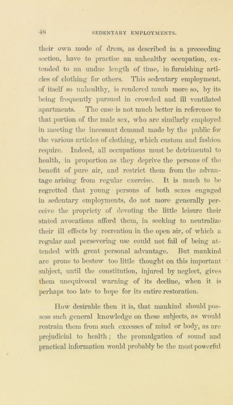 their own mode of dress, as described in a preceeding section, have to practise an unhealthy occupation, ex- tended to an undue length of time, in furnishing arti- cles of clothing for others. This sedentary employment, of itself so unhealthy, is rendered much more so, by its being frequently pursued in crowded and ill ventilated apartments. The case is not much better in reference to that portion of the male sex, who are similarly employed in meeting the incessant demand made by the public for the various articles of clothing, which custom and fashion require. Indeed, all occupations must be detrimental to health, in proportion as they deprive the persons of the benefit of pure air, and restrict them from the advan- tage arising from regular exercise. It is much to be regretted that young persons of both sexes engaged in sedentary employments, do not more generally per- ceive the propriety of devoting the little leisure their stated avocations afford them, in seeking to neutralize their ill effects by recreation in the open air, of which a regular and persevering use could not fail of being at- tended with great personal advantage. But mankind are prone to bestow too little thought on this important subject, until the constitution, injured by neglect, gives them unequivocal warning of its decline, when it is perhaps too late to hope for its entire restoration. How desirable then it is, that mankind should pos- sess such general knowledge on these subjects, as would restrain them from such excesses of mind or body, as are prejudicial to health ; the promulgation of sound and practical information would probably be the most powerful