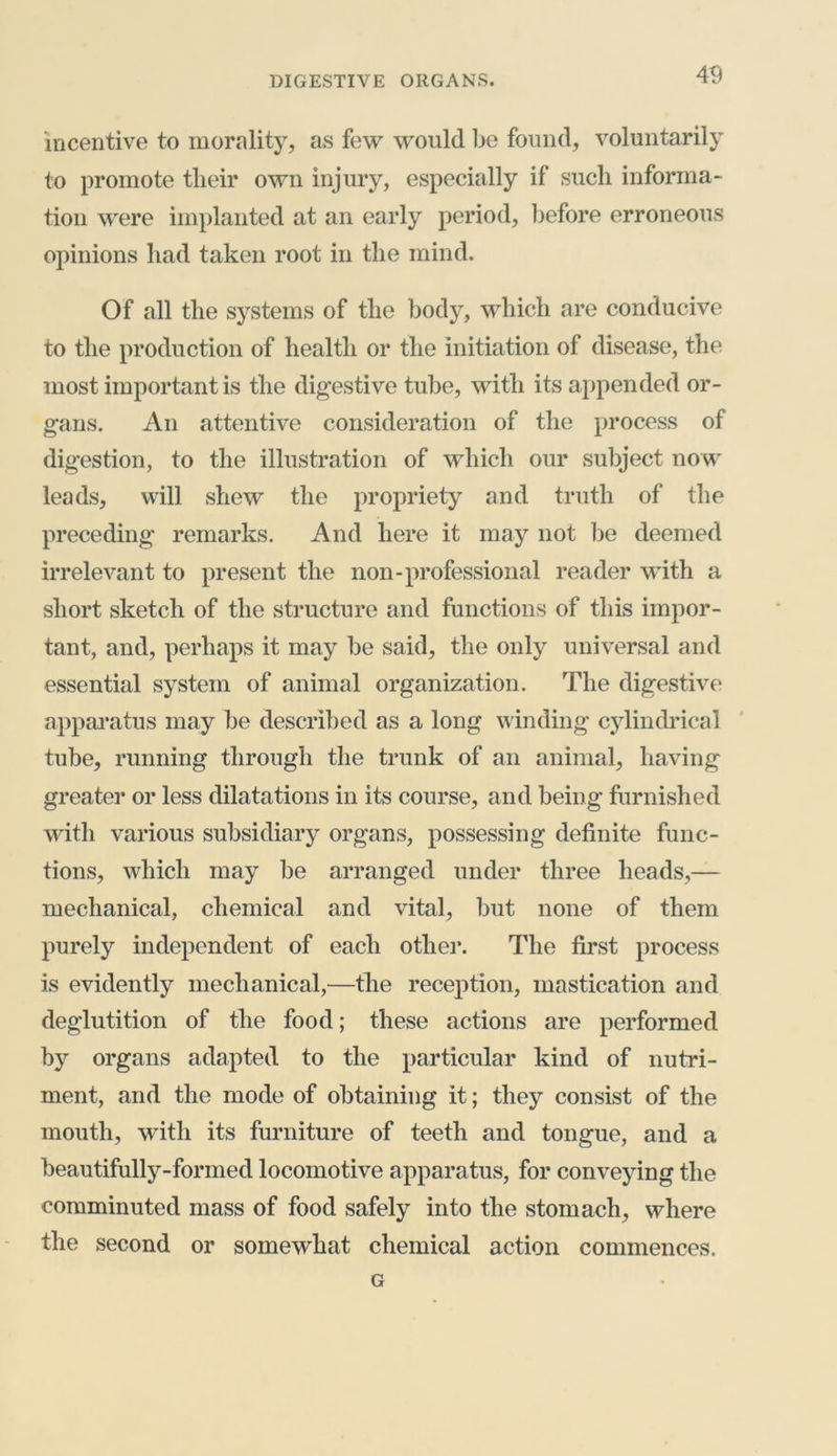 incentive to morality, as few would be found, voluntarily to promote their own injury, especially if such informa- tion were implanted at an early period, before erroneous opinions had taken root in the mind. Of all the systems of the body, which are conducive to the production of health or the initiation of disease, the most important is the digestive tube, with its appended or- gans. An attentive consideration of the process of digestion, to the illustration of which our subject no w leads, will shew the propriety and truth of the preceding remarks. And here it may not be deemed irrelevant to present the non-professional reader with a short sketch of the structure and functions of this impor- tant, and, perhaps it may be said, the only universal and essential system of animal organization. The digestive apparatus may be described as a long winding cylindrical tube, running through the trunk of an animal, having greater or less dilatations in its course, and being furnished with various subsidiary organs, possessing definite func- tions, which may be arranged under three heads,— mechanical, chemical and vital, but none of them purely independent of each other. The first process is evidently mechanical,—the reception, mastication and deglutition of the food; these actions are performed by organs adapted to the particular kind of nutri- ment, and the mode of obtaining it; they consist of the mouth, with its furniture of teeth and tongue, and a beautifully-formed locomotive apparatus, for conveying the comminuted mass of food safely into the stomach, where the second or somewhat chemical action commences. G