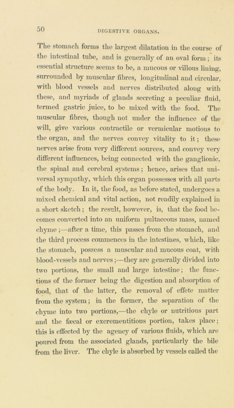 I he stomach forms the largest dilatation in the course of the intestinal tube, and is generally of an oval form ; its essential structure seems to be, a mucous or villous lining, surrounded by muscular fibres, longitudinal and circular, with blood vessels and nerves distributed along with these, and myriads of glands secreting a peculiar fluid, termed gastric juice, to be mixed with the food. The muscular fibres, though not under the influence of the will, give various contractile or vermicular motions to the organ, and the nerves convey vitality to it; these nerves arise from very different sources, and convey very different influences, being connected with the ganglionic, the spinal and cerebral systems; hence, arises that uni- versal sympathy, which this organ possesses with all parts of the body. In it, the food, as before stated, undergoes a mixed chemical and vital action, not readily explained in a short sketch; the result, however, is, that the food be- comes converted into an uniform pultaceous mass, named chyme ;—after a time, this passes from the stomach, and the third process commences in the intestines, which, like the stomach, possess a muscular and mucous coat, with blood-vessels and nerves ;—they are generally divided into two portions, the small and large intestine; the func- tions of the former being the digestion and absorption of food, that of the latter, the removal of effete matter from the system; in the former, the separation of the chyme into two portions,—the chyle or nutritious part and the fsecal or excrementitious portion, takes place; this is effected by the agency of various fluids, which are poured from the associated glands, particularly the bile from the liver. The chyle is absorbed by vessels called the