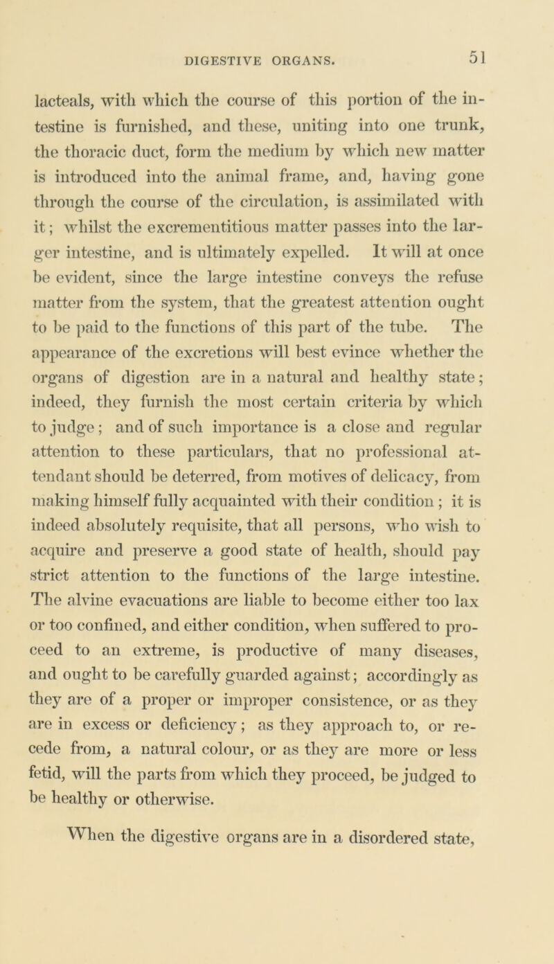 lacteals, with which the course of this portion of the in- testine is furnished, and these, uniting into one trunk, the thoracic duct, form the medium by which new matter is introduced into the animal frame, and, having gone through the course of the circulation, is assimilated with it; whilst the excrementitious matter passes into the lar- ger intestine, and is ultimately expelled. It will at once be evident, since the large intestine conveys the refuse matter from the system, that the greatest attention ought to be paid to the functions of this part of the tube. The appearance of the excretions will best evince whether the organs of digestion are in a natural and healthy state; indeed, they furnish the most certain criteria by which to judge; and of such importance is a close and regular attention to these particulars, that no professional at- tendant should be deterred, from motives of delicacy, from making himself fully acquainted with their condition ; it is indeed absolutely requisite, that all persons, who wish to acquire and preserve a good state of health, should pay strict attention to the functions of the large intestine. The alvine evacuations are liable to become either too lax or too confined, and either condition, when suffered to pro- ceed to an extreme, is productive of many diseases, and ought to be carefully guarded against; accordingly as they are of a proper or improper consistence, or as they are in excess or deficiency; as they approach to, or re- cede from, a natural colour, or as they are more or less fetid, will the parts from which they proceed, be judged to be healthy or otherwise. When the digestive organs are in a disordered state,