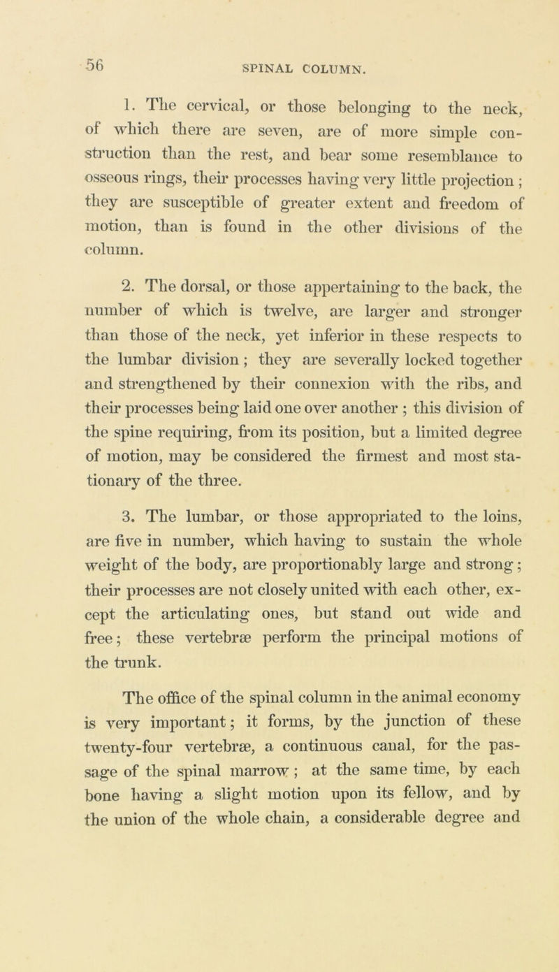 1. The cervical, or those belonging to the neck, of which there are seven, are of more simple con- struction than the rest, and bear some resemblance to osseous rings, their processes having very little projection ; they are susceptible of greater extent and freedom of motion, than is found in the other divisions of the column. 2. The dorsal, or those appertaining to the back, the number of which is twelve, are larger and stronger than those of the neck, yet inferior in these respects to the lumbar division ; they are severally locked together and strengthened by their connexion with the ribs, and their processes being laid one over another ; this division of the spine requiring, from its position, but a limited degree of motion, may be considered the firmest and most sta- tionary of the three. 3. The lumbar, or those appropriated to the loins, are five in number, which having to sustain the whole weight of the body, are proportionally large and strong; their processes are not closely united with each other, ex- cept the articulating ones, but stand out wide and free; these vertebrae perform the principal motions of the trunk. The office of the spinal column in the animal economy is very important; it forms, by the junction of these twenty-four vertebrae, a continuous canal, for the pas- sage of the spinal marrow ; at the same time, by each bone having a slight motion upon its fellow, and by the union of the whole chain, a considerable degree and