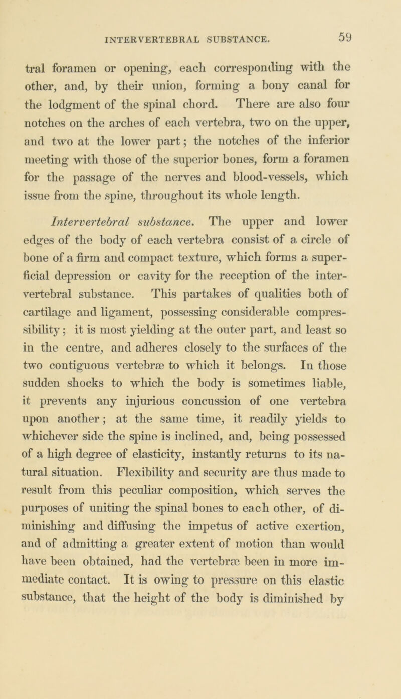 INTERVERTEBRAL SUBSTANCE. tral foramen or opening, each corresponding with the other, and, by their union, forming a bony canal for the lodgment of the spinal chord. There are also four notches on the arches of each vertebra, two on the upper, and two at the lower part; the notches of the inferior meeting with those of the superior bones, form a foramen for the passage of the nerves and blood-vessels, which issue from the spine, throughout its whole length. Intervertebral substance. The upper and lower edges of the body of each vertebra consist of a circle of bone of a firm and compact texture, which forms a super- ficial depression or cavity for the reception of the inter- vertebral substance. This partakes of qualities both of cartilage and ligament, possessing considerable compres- sibility ; it is most yielding at the outer part, and least so in the centre, and adheres closely to the surfaces of the two contiguous vertebrae to which it belongs. In those sudden shocks to which the body is sometimes liable, it prevents any injurious concussion of one vertebra upon another; at the same time, it readily yields to whichever side the spine is inclined, and, being possessed of a high degree of elasticity, instantly returns to its na- tural situation. Flexibility and security are thus made to result from this peculiar composition, which serves the purposes of uniting the spinal bones to each other, of di- minishing and diffusing the impetus of active exertion, and of admitting a greater extent of motion than would have been obtained, had the vertebrae been in more im- mediate contact. It is owing to pressure on this elastic substance, that the height of the body is diminished by