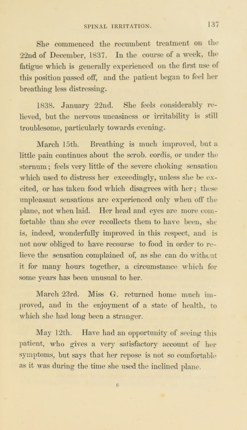 She commenced the recumbent treatment on the 22nd of December, 1837. In the course of a week, the fatigue which is generally experienced on the first use of this position passed off, and the patient began to feel her breathing less distressing. 1838. January 22nd. She feels considerably re- lieved, but the nervous uneasiness or irritability is still troublesome, particularly towards evening. March 15th. Breathing is much improved, but a little pain continues about the scrob. cordis, or under the sternum; feels very little of the severe choking sensation which used to distress her exceedingly, unless she be ex- cited, or has taken food which disagrees with her; these unpleasant sensations are experienced only when off the plane, not when laid. Her head and eyes are more com- fortable than she ever recollects them to have been, she is, indeed, wonderfully improved in this respect, and is not now obliged to have recourse to food in order to re- lieve the sensation complained of, as she can do without it for many hours together, a circumstance which for some years has been unusual to her. March 23rd. Miss G. returned home much im- proved, and in the enjoyment of a state of health, to which she had long been a stranger. May 12th. Have had an opportunity of seeing this patient, who gives a very satisfactory account of her symptoms, but says that her repose is not so comfortable as it was during the time she used the inclined plane.